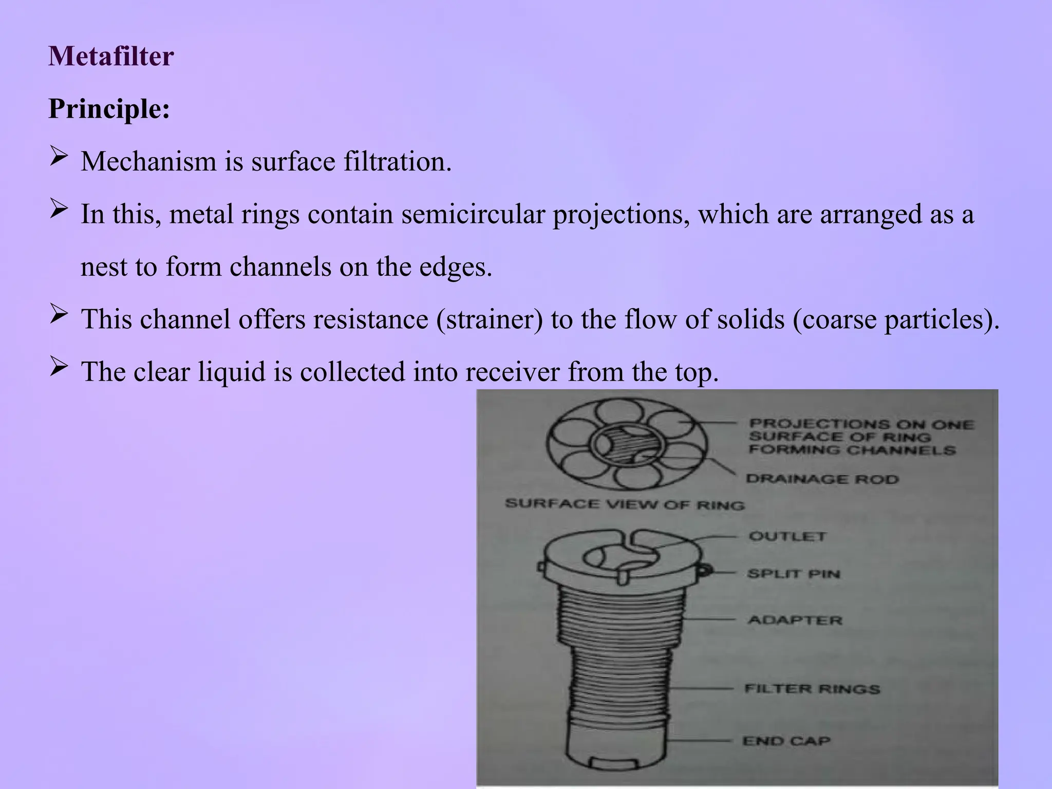 Metafilter
Principle:
 Mechanism is surface filtration.
 In this, metal rings contain semicircular projections, which are arranged as a
nest to form channels on the edges.
 This channel offers resistance (strainer) to the flow of solids (coarse particles).
 The clear liquid is collected into receiver from the top.
 