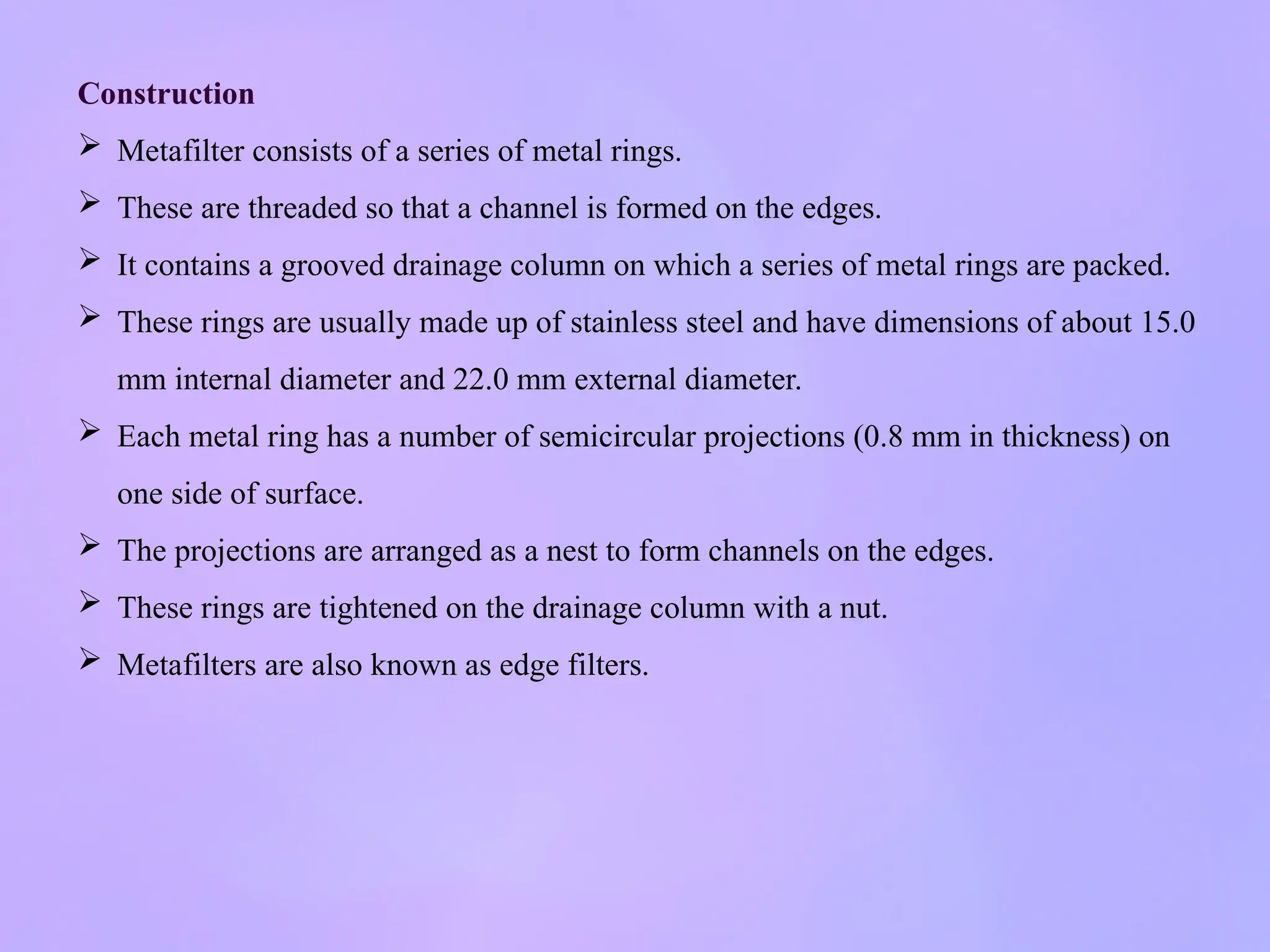 Construction
 Metafilter consists of a series of metal rings.
 These are threaded so that a channel is formed on the edges.
 It contains a grooved drainage column on which a series of metal rings are packed.
 These rings are usually made up of stainless steel and have dimensions of about 15.0
mm internal diameter and 22.0 mm external diameter.
 Each metal ring has a number of semicircular projections (0.8 mm in thickness) on
one side of surface.
 The projections are arranged as a nest to form channels on the edges.
 These rings are tightened on the drainage column with a nut.
 Metafilters are also known as edge filters.
 