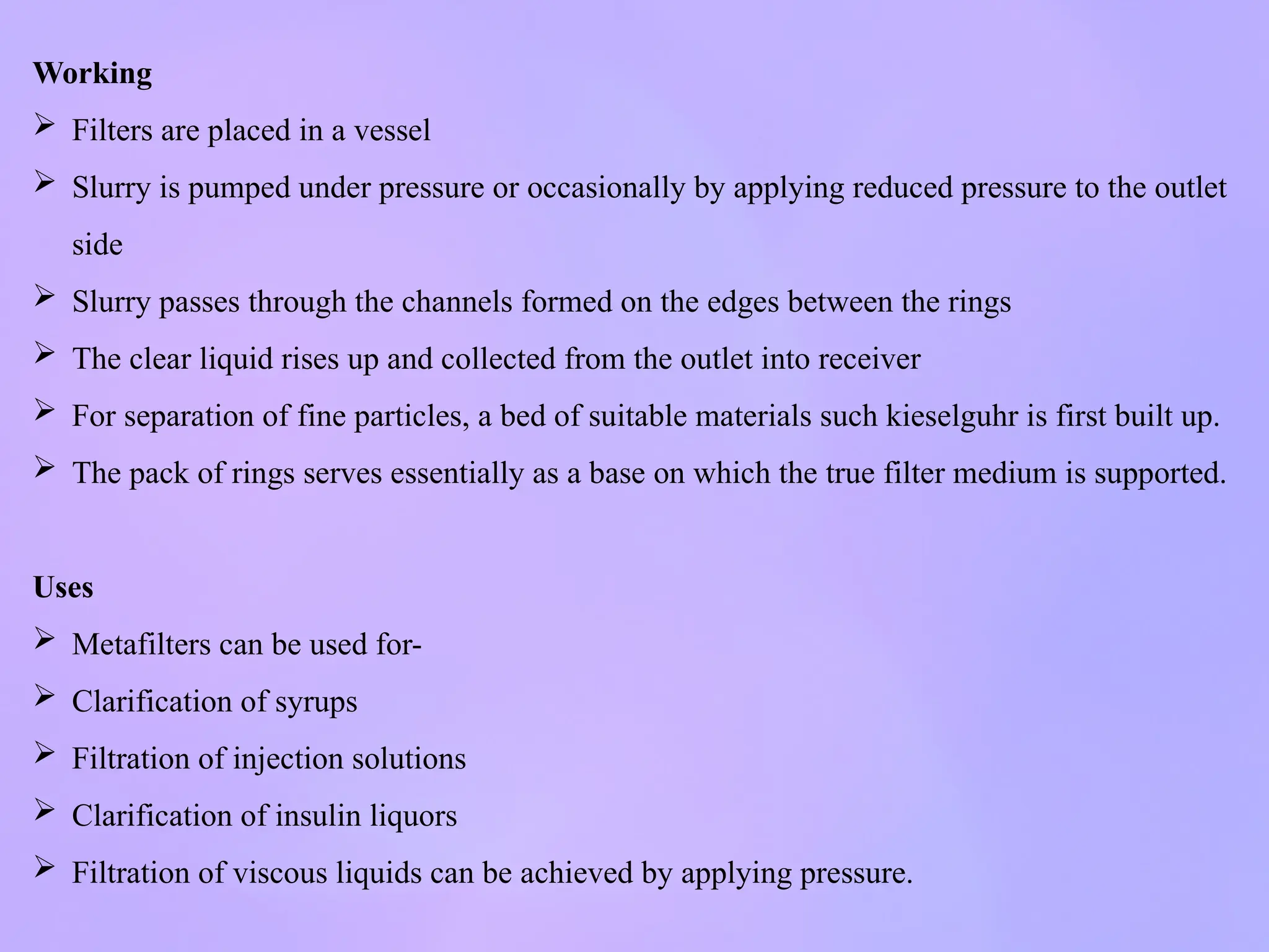 Working
 Filters are placed in a vessel
 Slurry is pumped under pressure or occasionally by applying reduced pressure to the outlet
side
 Slurry passes through the channels formed on the edges between the rings
 The clear liquid rises up and collected from the outlet into receiver
 For separation of fine particles, a bed of suitable materials such kieselguhr is first built up.
 The pack of rings serves essentially as a base on which the true filter medium is supported.
Uses
 Metafilters can be used for-
 Clarification of syrups
 Filtration of injection solutions
 Clarification of insulin liquors
 Filtration of viscous liquids can be achieved by applying pressure.
 