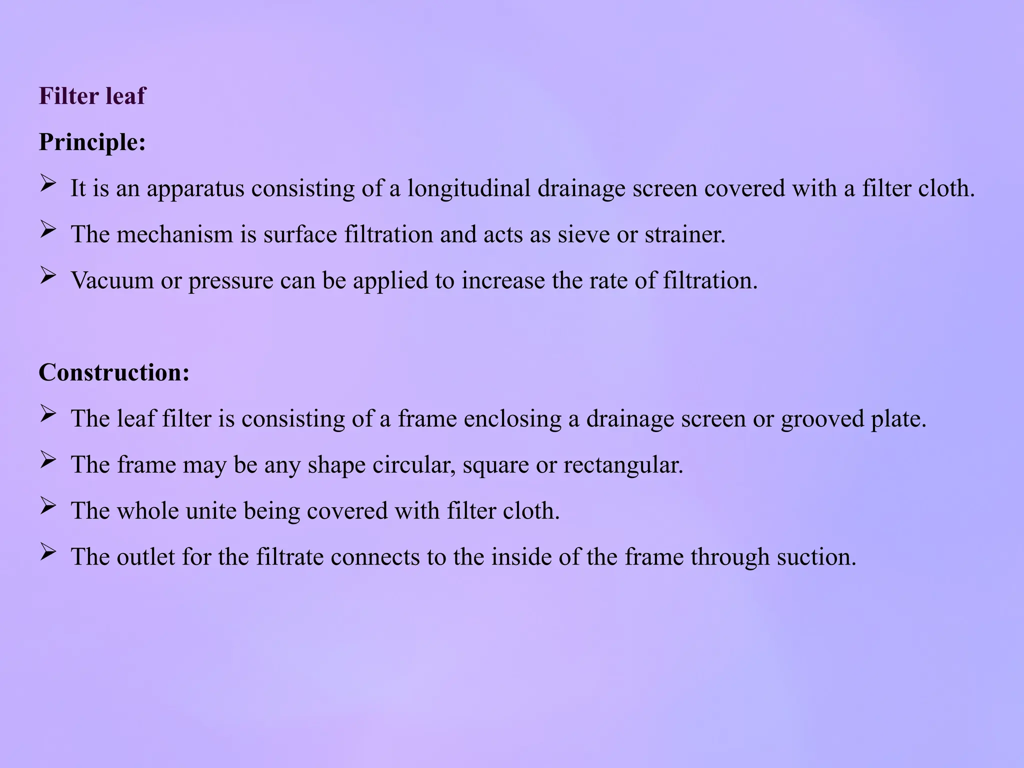 Filter leaf
Principle:
 It is an apparatus consisting of a longitudinal drainage screen covered with a filter cloth.
 The mechanism is surface filtration and acts as sieve or strainer.
 Vacuum or pressure can be applied to increase the rate of filtration.
Construction:
 The leaf filter is consisting of a frame enclosing a drainage screen or grooved plate.
 The frame may be any shape circular, square or rectangular.
 The whole unite being covered with filter cloth.
 The outlet for the filtrate connects to the inside of the frame through suction.
 