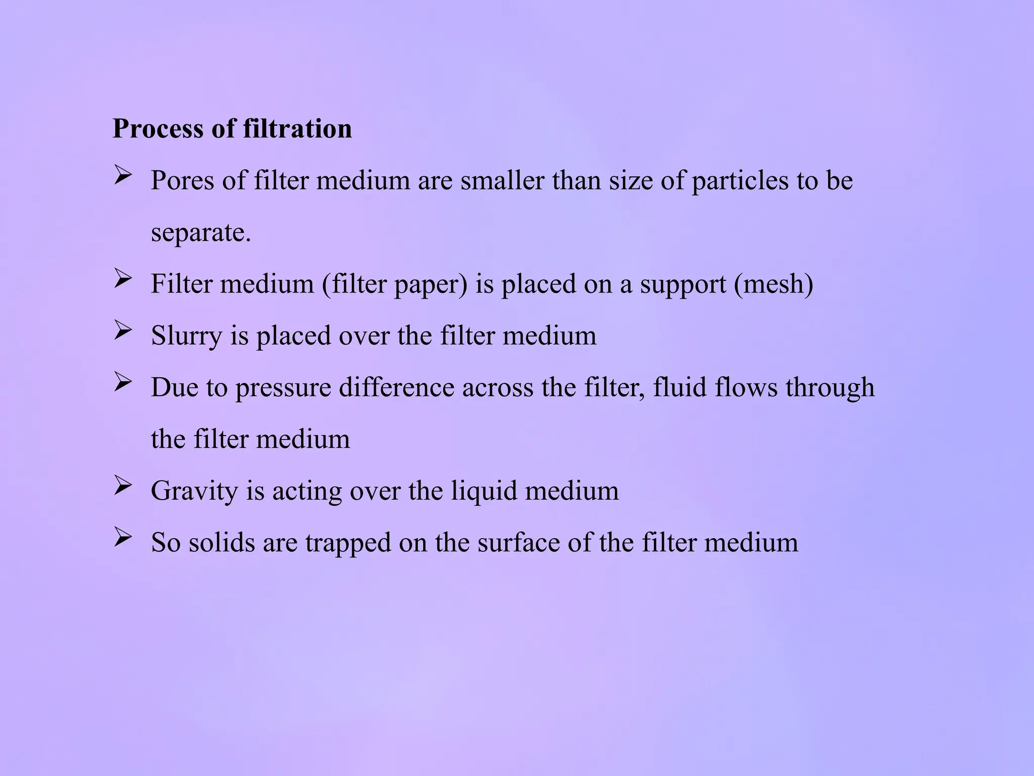 Process of filtration
 Pores of filter medium are smaller than size of particles to be
separate.
 Filter medium (filter paper) is placed on a support (mesh)
 Slurry is placed over the filter medium
 Due to pressure difference across the filter, fluid flows through
the filter medium
 Gravity is acting over the liquid medium
 So solids are trapped on the surface of the filter medium
 