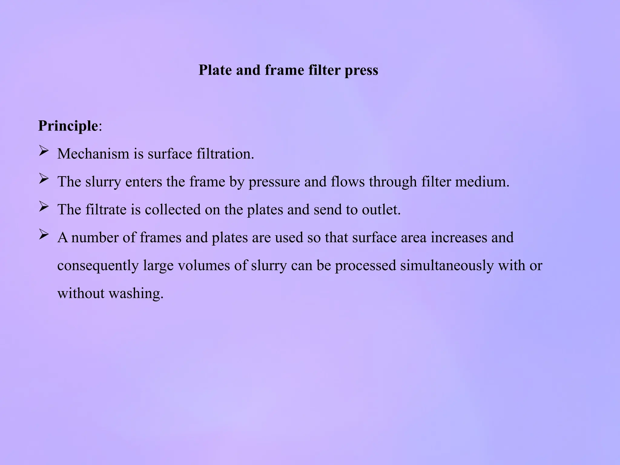 Plate and frame filter press
Principle:
 Mechanism is surface filtration.
 The slurry enters the frame by pressure and flows through filter medium.
 The filtrate is collected on the plates and send to outlet.
 A number of frames and plates are used so that surface area increases and
consequently large volumes of slurry can be processed simultaneously with or
without washing.
 