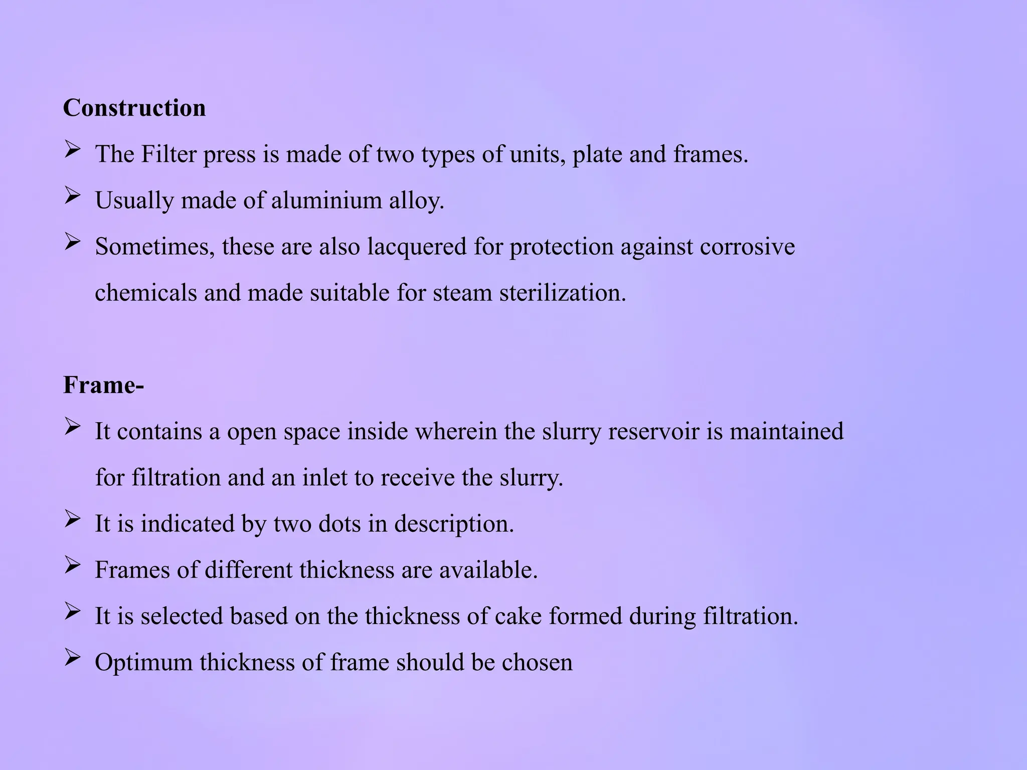 Construction
 The Filter press is made of two types of units, plate and frames.
 Usually made of aluminium alloy.
 Sometimes, these are also lacquered for protection against corrosive
chemicals and made suitable for steam sterilization.
Frame-
 It contains a open space inside wherein the slurry reservoir is maintained
for filtration and an inlet to receive the slurry.
 It is indicated by two dots in description.
 Frames of different thickness are available.
 It is selected based on the thickness of cake formed during filtration.
 Optimum thickness of frame should be chosen
 
