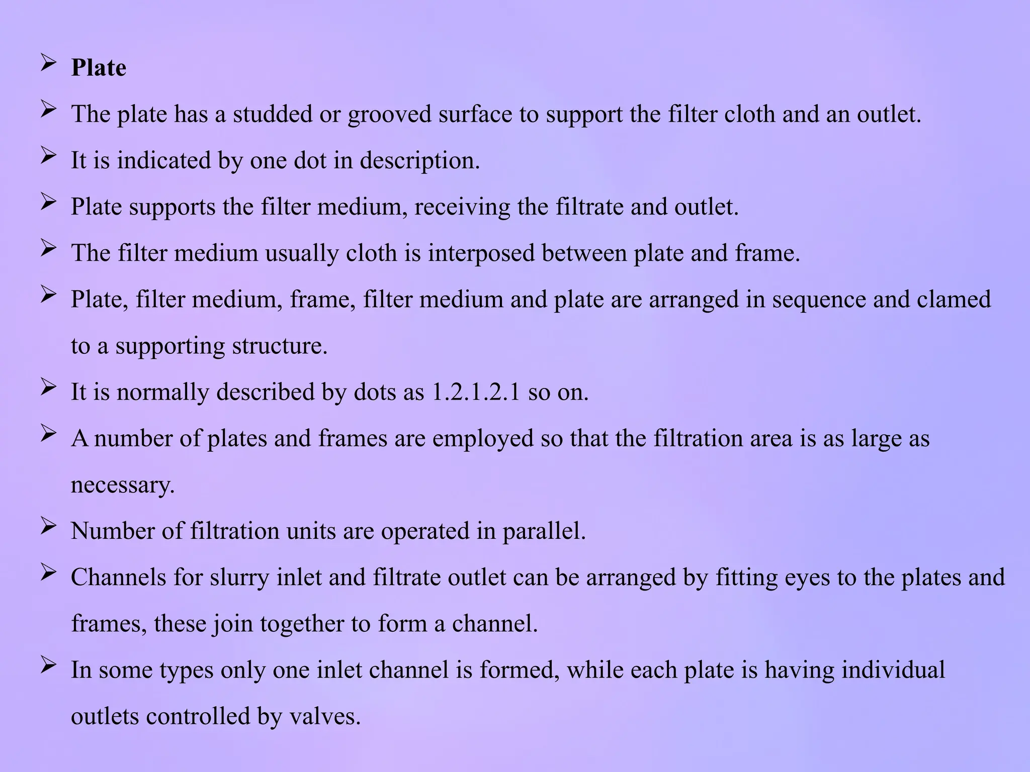 Plate
 The plate has a studded or grooved surface to support the filter cloth and an outlet.
 It is indicated by one dot in description.
 Plate supports the filter medium, receiving the filtrate and outlet.
 The filter medium usually cloth is interposed between plate and frame.
 Plate, filter medium, frame, filter medium and plate are arranged in sequence and clamed
to a supporting structure.
 It is normally described by dots as 1.2.1.2.1 so on.
 A number of plates and frames are employed so that the filtration area is as large as
necessary.
 Number of filtration units are operated in parallel.
 Channels for slurry inlet and filtrate outlet can be arranged by fitting eyes to the plates and
frames, these join together to form a channel.
 In some types only one inlet channel is formed, while each plate is having individual
outlets controlled by valves.
 