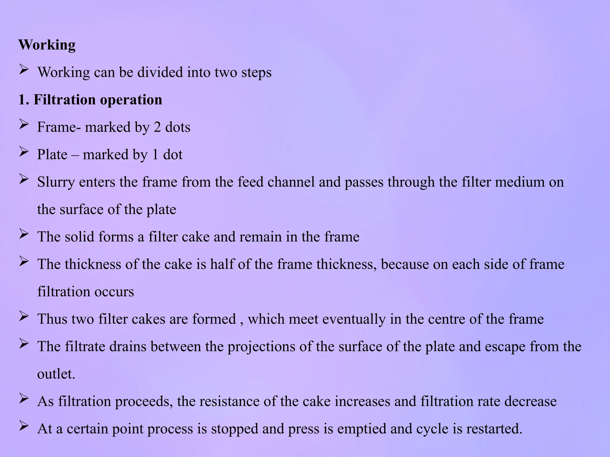 Working
 Working can be divided into two steps
1. Filtration operation
 Frame- marked by 2 dots
 Plate – marked by 1 dot
 Slurry enters the frame from the feed channel and passes through the filter medium on
the surface of the plate
 The solid forms a filter cake and remain in the frame
 The thickness of the cake is half of the frame thickness, because on each side of frame
filtration occurs
 Thus two filter cakes are formed , which meet eventually in the centre of the frame
 The filtrate drains between the projections of the surface of the plate and escape from the
outlet.
 As filtration proceeds, the resistance of the cake increases and filtration rate decrease
 At a certain point process is stopped and press is emptied and cycle is restarted.
 