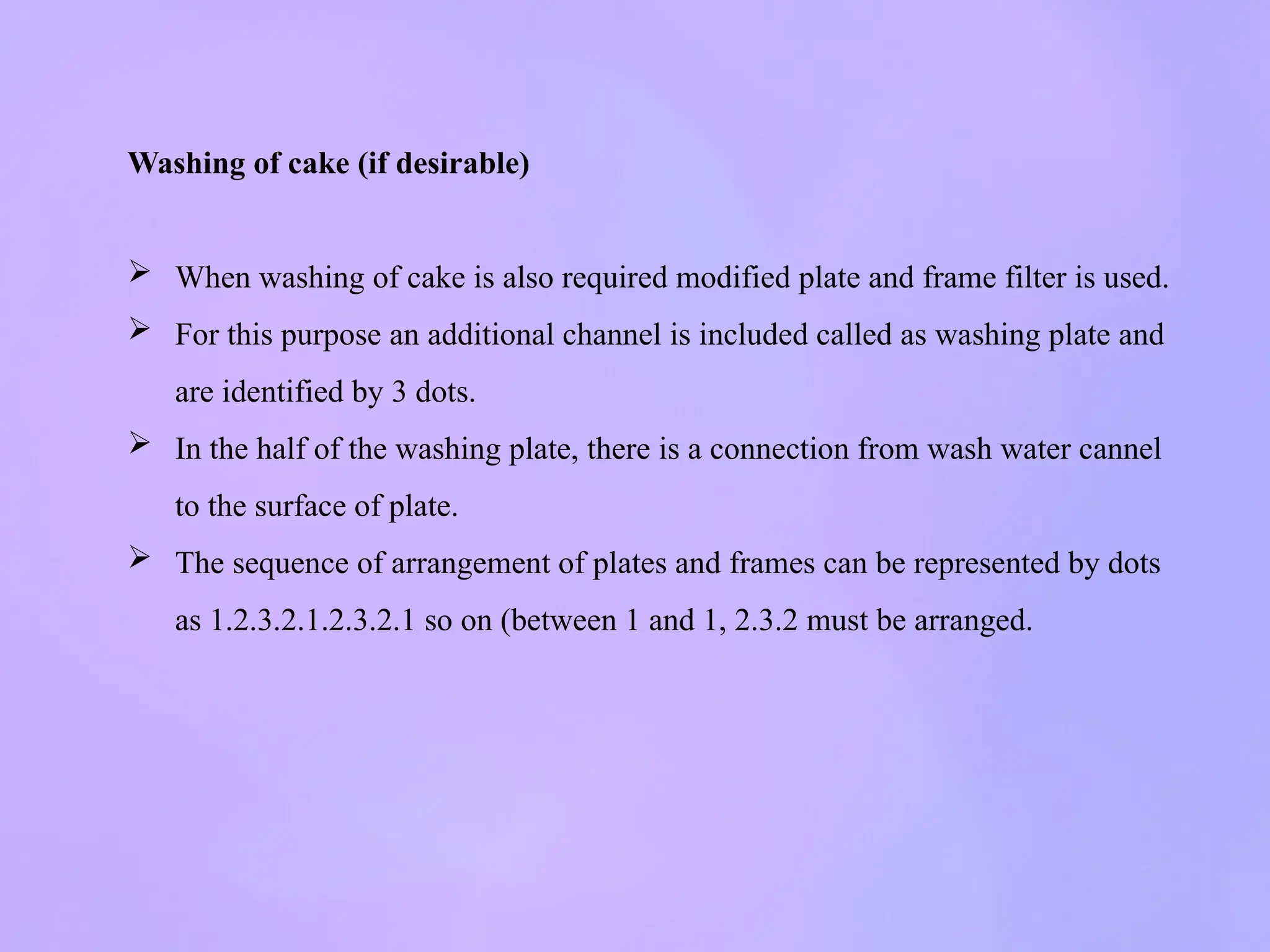 Washing of cake (if desirable)
 When washing of cake is also required modified plate and frame filter is used.
 For this purpose an additional channel is included called as washing plate and
are identified by 3 dots.
 In the half of the washing plate, there is a connection from wash water cannel
to the surface of plate.
 The sequence of arrangement of plates and frames can be represented by dots
as 1.2.3.2.1.2.3.2.1 so on (between 1 and 1, 2.3.2 must be arranged.
 
