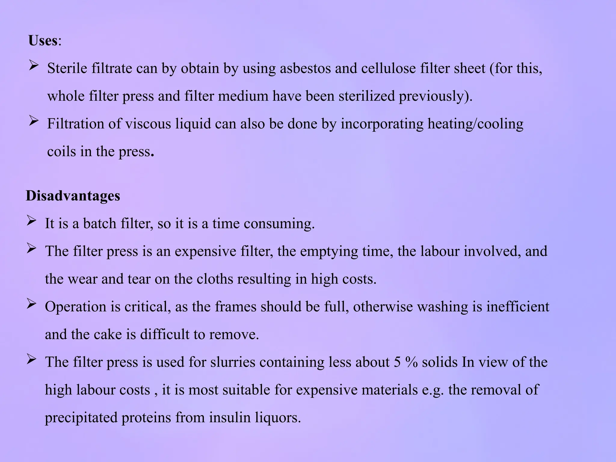 Uses:
 Sterile filtrate can by obtain by using asbestos and cellulose filter sheet (for this,
whole filter press and filter medium have been sterilized previously).
 Filtration of viscous liquid can also be done by incorporating heating/cooling
coils in the press.
Disadvantages
 It is a batch filter, so it is a time consuming.
 The filter press is an expensive filter, the emptying time, the labour involved, and
the wear and tear on the cloths resulting in high costs.
 Operation is critical, as the frames should be full, otherwise washing is inefficient
and the cake is difficult to remove.
 The filter press is used for slurries containing less about 5 % solids In view of the
high labour costs , it is most suitable for expensive materials e.g. the removal of
precipitated proteins from insulin liquors.
 