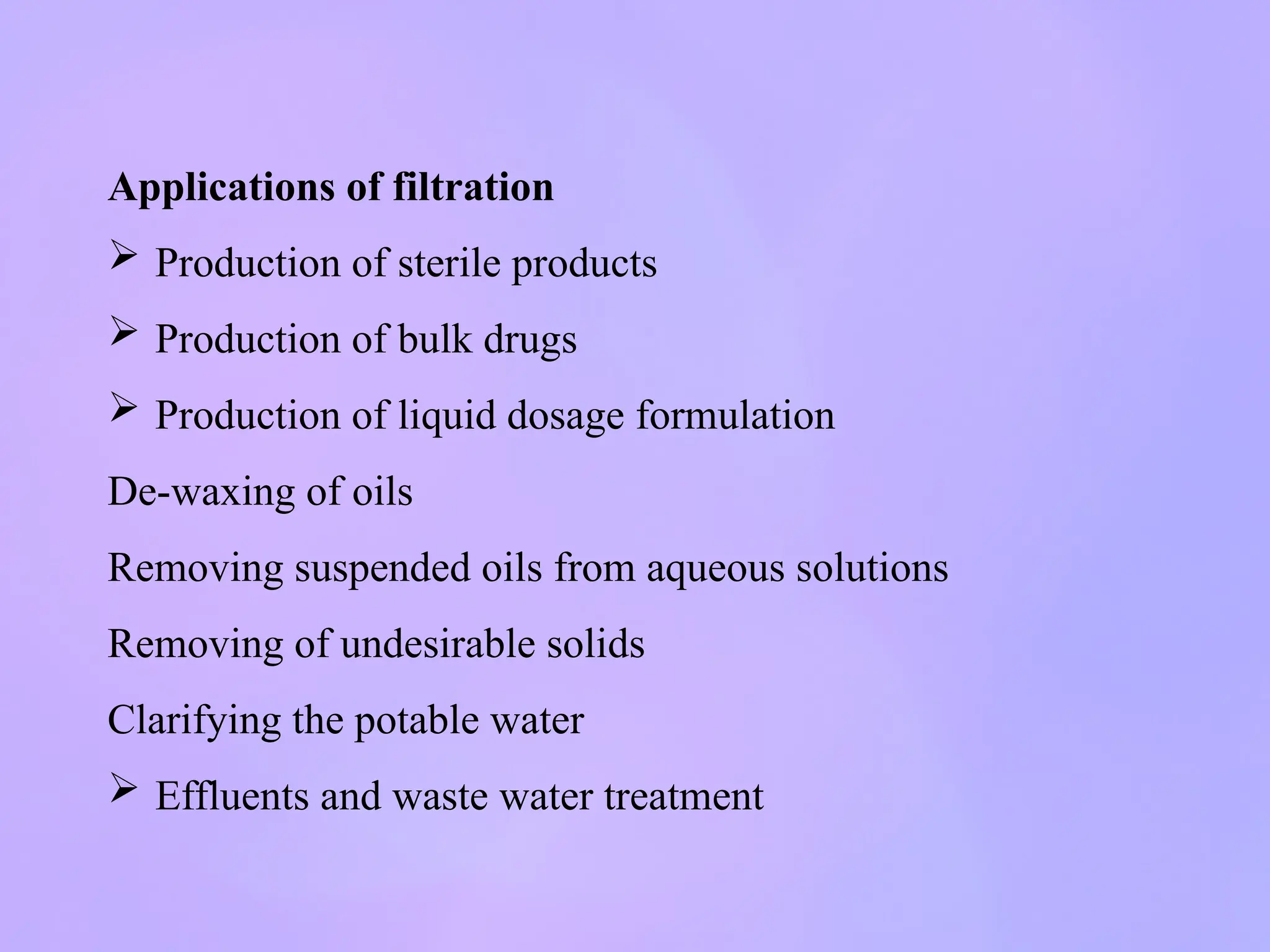 Applications of filtration
 Production of sterile products
 Production of bulk drugs
 Production of liquid dosage formulation
De-waxing of oils
Removing suspended oils from aqueous solutions
Removing of undesirable solids
Clarifying the potable water
 Effluents and waste water treatment
 