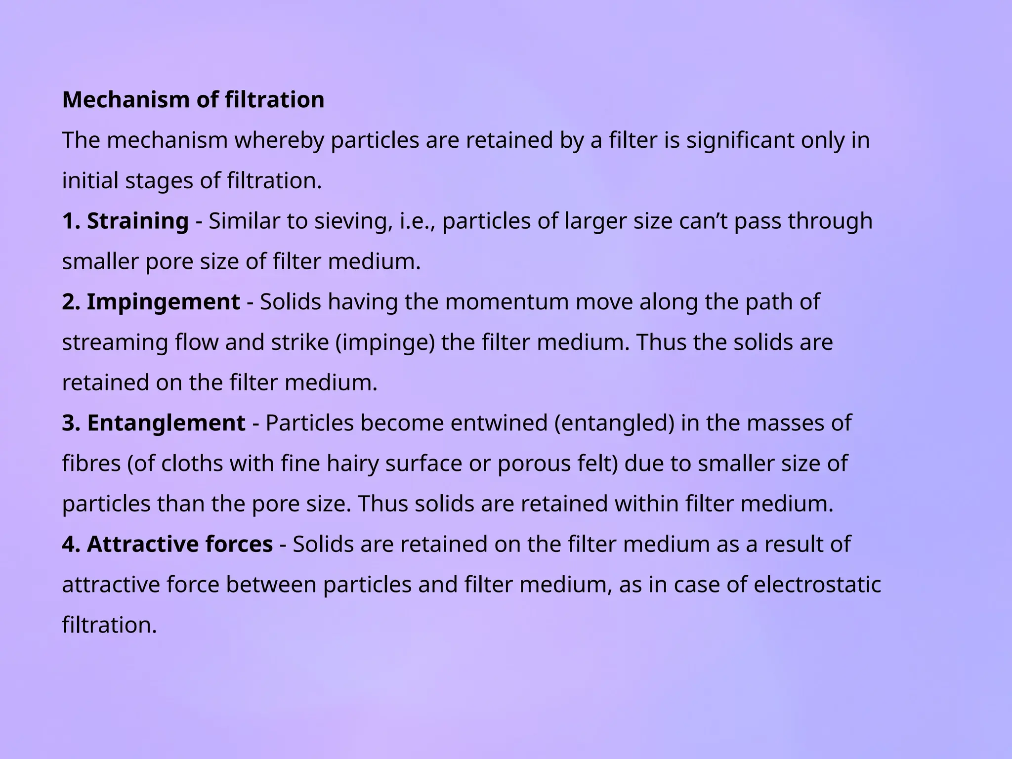 Mechanism of filtration
The mechanism whereby particles are retained by a filter is significant only in
initial stages of filtration.
1. Straining - Similar to sieving, i.e., particles of larger size can’t pass through
smaller pore size of filter medium.
2. Impingement - Solids having the momentum move along the path of
streaming flow and strike (impinge) the filter medium. Thus the solids are
retained on the filter medium.
3. Entanglement - Particles become entwined (entangled) in the masses of
fibres (of cloths with fine hairy surface or porous felt) due to smaller size of
particles than the pore size. Thus solids are retained within filter medium.
4. Attractive forces - Solids are retained on the filter medium as a result of
attractive force between particles and filter medium, as in case of electrostatic
filtration.
 