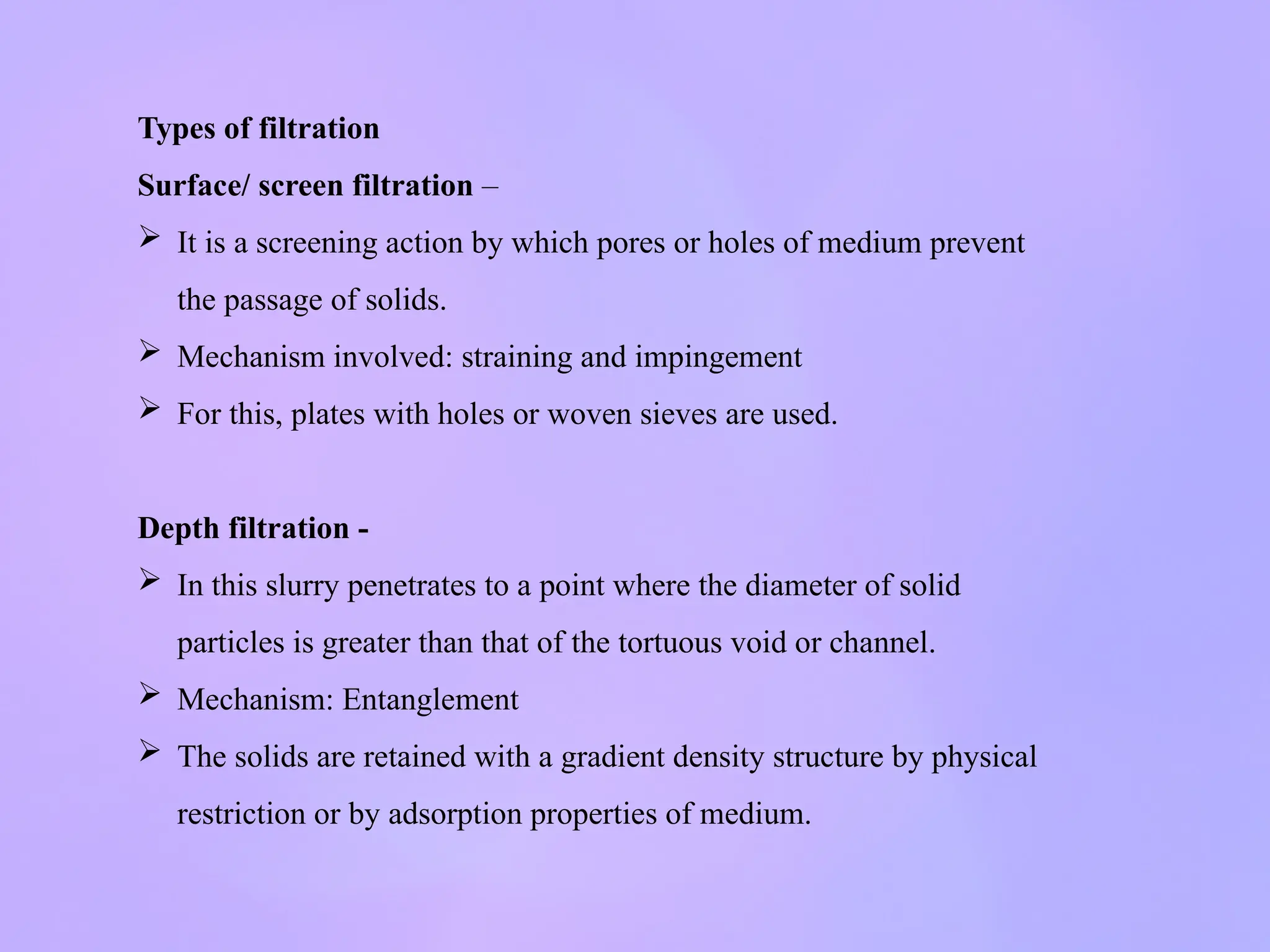 Types of filtration
Surface/ screen filtration –
 It is a screening action by which pores or holes of medium prevent
the passage of solids.
 Mechanism involved: straining and impingement
 For this, plates with holes or woven sieves are used.
Depth filtration -
 In this slurry penetrates to a point where the diameter of solid
particles is greater than that of the tortuous void or channel.
 Mechanism: Entanglement
 The solids are retained with a gradient density structure by physical
restriction or by adsorption properties of medium.
 