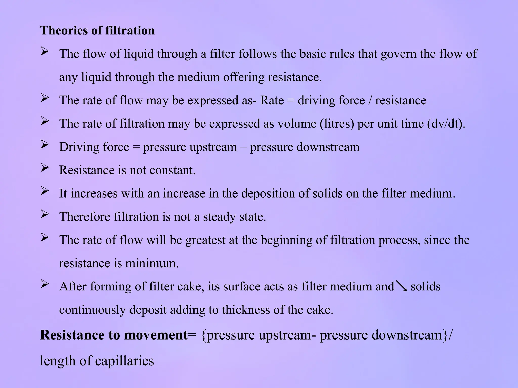 Theories of filtration
 The flow of liquid through a filter follows the basic rules that govern the flow of
any liquid through the medium offering resistance.
 The rate of flow may be expressed as- Rate = driving force / resistance
 The rate of filtration may be expressed as volume (litres) per unit time (dv/dt).
 Driving force = pressure upstream – pressure downstream
 Resistance is not constant.
 It increases with an increase in the deposition of solids on the filter medium.
 Therefore filtration is not a steady state.
 The rate of flow will be greatest at the beginning of filtration process, since the
resistance is minimum.
 After forming of filter cake, its surface acts as filter medium and solids

continuously deposit adding to thickness of the cake.
Resistance to movement= {pressure upstream- pressure downstream}/
length of capillaries
 