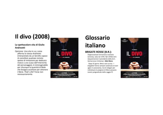 Il divo(2008)                          Glossario
Laspettacolare vita diGiulio
Andreotti                               italiano
Opinione:Unavita incui,come        BRIGATEROSSE(B.R.):
  afferma lostesso Andreotti            Organizzazioneterroristicamarxista
  (interpretato daunServillocapace    leninista,natanel1970.Nel1978leB.R.
  dicancellare qualsiasi remota        Sequestraronoilpresidentedella(D.C.
  ipotesi diimitazione per dedicarsi    DemocraziaCristiana),AldoMoro.
  invece aunoscavo dell'interiorità     Dopo55giorni,Morosarà ucciso.I
  delpersonaggio),è inimmaginabile     brigadistihannosempresostenutodiaver
  per chiunque laquantità diMale      agitoinautonomia,maleindaginiper
  che bisogna accettare per ottenere     individuarelaprigionediMoropossono
  il Bene.That's Life?Forse non       esserepregiudicatedallaLoggiaP2
  necessariamente.
 