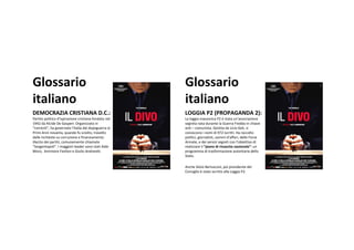 Glossario                                               Glossario
italiano                                                italiano
DEMOCRAZIACRISTIANAD.C.:                              LOGGIAP2(PROPAGANDA2):
Partitopoliticod’ispirazionecristianafondatonel   LaloggiamassonicaP2è stataun’associazione
1942daAlcideDeGasperi.Organizzatoin              segretanatadurantelaGuerraFreddainchiave
“correnti”,hagovernatol’Italiadaldopoguerraai    anti– comunista.GestitadaLicioGeli,si
PrimiAnninovanta,quandofusciolto,travolto        conosconoinomidi972iscritti.Haraccolto
dalleinchiestesucorruzioneefinanziamento          politici,giornalisti,uominid’affari,delleForze
illecitodeipartiti,comunementechiamate             Armate,edeiservizisegreticonl’obiettivodi
“tangentopoli”.ImaggiorileadersonostatiAldo      realizzareil“pianodirinascitanazionale”: un
Moro,AmintoreFanfanieGiulioAndreotti.             programmaditrasformazioneautoritariadello
                                                        Stato.

                                                        AncheSilvioBerlusconi,poipresidentedel
                                                        Consiglioè statoiscrittoallaLoggiaP2.
 