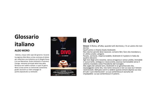 Glossario
                                                       Il divo
italiano                                               Sinossi:ARoma,all’alba,quando tuttidormono,c’è unuomo che non
                                                       dorme.
ALDOMORO                                              Quell’uomo sichiama GiulioAndreotti.
                                                       Nondorme perché deve lavorare,scrivere libri,fare vita mondana e,
 Statista,cinquevoltecapodelgoverno.Durante     inultimaanalisi,pregare.
                                                       Pacato,sornione,imperscrutabile,Andreotti è il potere inItaliada
laprigioniaAldoMoroscrissecentinaiadilettere   quattro decenni.
persollecitareunatrattativaconleBrigateRosse   Agli inizi degli anni novanta,senza arroganza esenza umiltà,immobile
elasualiberazione.GiulioAndreottieFrancesco    esussurrante,ambiguoerassicurante,avanzainarrestabile versoil
Cossigainterpretiprincipalidellalineadella      settimo mandatocomePresidentedelConsiglio.
fermezzanonvollerotrattare.Inquei55giorni,     Alla soglia dei settant’anni,Andreotti è ungerontocrate che,
Moroscrisseancheunmemorialecontenente            equipaggiato comeDio,nontemenessuno enonsa cosasia il timore
giudicidurissimisumolticompagnidi                reverenziale.Abituato com’è avedere questo timore dipinto sul viso
partito.SoprattuttosuAndreotti.                      dituttiisuoi interlocutori.Lasua contentezza è asciutta ed
                                                       impalpabile.Lasua contentezza è il potere..
 