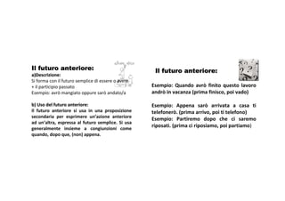 Il futuro anteriore:                                       Il futuro anteriore:
a)Descrizione:
Siformaconil futurosemplice diessere oavere
+il participiopassato                                   Esempio: Quando avrò finito questo lavoro
Esempio:avrò mangiato oppure sarò andato/a               andrò invacanza (primafinisco,poi vado)

b)Usodelfuturoanteriore:                              Esempio: Appena sarò arrivata a casa ti
Il futuro anteriore si usa in una proposizione       telefonerò.(primaarrivo,poi titelefono)
secondaria per esprimere un’azione anteriore              Esempio: Partiremo dopo che ci saremo
ad un’altra, espressa al futuro semplice. Si usa
generalmente insieme a congiunzioni come
                                                          riposati.(primaci riposiamo,poi partiamo)
quando,dopoque,(non)appena.
 