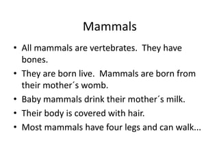 MammalsAll mammals are vertebrates.  They have bones.They are born live.  Mammals are born from their mother´s womb.Baby mammals drink their mother´s milk.Their body is covered with hair.Most mammals have four legs and can walk... 