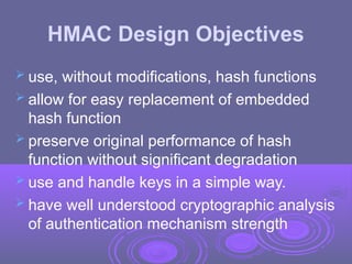 HMAC Design Objectives
 use, without modifications, hash functions
 allow for easy replacement of embedded
hash function
 preserve original performance of hash
function without significant degradation
 use and handle keys in a simple way.
 have well understood cryptographic analysis
of authentication mechanism strength
 