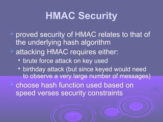 HMAC Security
 proved security of HMAC relates to that of
the underlying hash algorithm
 attacking HMAC requires either:

brute force attack on key used

birthday attack (but since keyed would need
to observe a very large number of messages)
 choose hash function used based on
speed verses security constraints
 