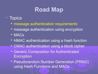 Road Map

Topics

message authentication requirements

message authentication using encryption

MACs

HMAC authentication using a hash function

CMAC authentication using a block cipher

Generic Composition for Authenticated
Encryption

Pseudorandom Number Generation (PRNG)
using Hash Functions and MACs
 