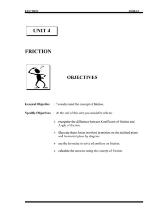 FRICTION                                                                          J3010/4/1




      UNIT 4


FRICTION



                                 OBJECTIVES




General Objective     : To understand the concept of friction.

Specific Objectives : At the end of this unit you should be able to :

                         recognize the difference between Coefficient of friction and
                          Angle of friction.

                         illustrate these forces involved in motion on the inclined plane
                          and horizontal plane by diagram.

                         use the formulae to solve of problem on friction.

                         calculate the answers using the concept of friction.
 