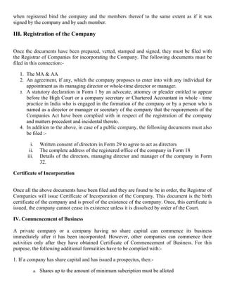 when registered bind the company and the members thereof to the same extent as if it was
signed by the company and by each member.

III. Registration of the Company

Once the documents have been prepared, vetted, stamped and signed, they must be filed with
the Registrar of Companies for incorporating the Company. The following documents must be
filed in this connection:-

   1. The MA & AA
   2. An agreement, if any, which the company proposes to enter into with any individual for
      appointment as its managing director or whole-time director or manager.
   3. A statutory declaration in Form 1 by an advocate, attorney or pleader entitled to appear
      before the High Court or a company secretary or Chartered Accountant in whole - time
      practice in India who is engaged in the formation of the company or by a person who is
      named as a director or manager or secretary of the company that the requirements of the
      Companies Act have been complied with in respect of the registration of the company
      and matters precedent and incidental thereto.
   4. In addition to the above, in case of a public company, the following documents must also
      be filed :-

         i.    Written consent of directors in Form 29 to agree to act as directors
        ii.    The complete address of the registered office of the company in Form 18
       iii.    Details of the directors, managing director and manager of the company in Form
               32.

Certificate of Incorporation


Once all the above documents have been filed and they are found to be in order, the Registrar of
Companies will issue Certificate of Incorporation of the Company. This document is the birth
certificate of the company and is proof of the existence of the company. Once, this certificate is
issued, the company cannot cease its existence unless it is dissolved by order of the Court.

IV. Commencement of Business

A private company or a company having no share capital can commence its business
immediately after it has been incorporated. However, other companies can commence their
activities only after they have obtained Certificate of Commencement of Business. For this
purpose, the following additional formalities have to be complied with:-

1. If a company has share capital and has issued a prospectus, then:-

          a.   Shares up to the amount of minimum subcription must be alloted
 
