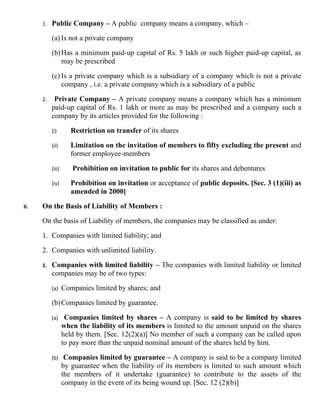 1.   Public Company – A public company means a company, which –

           (a) Is not a private company

           (b) Has a minimum paid-up capital of Rs. 5 lakh or such higher paid-up capital, as
               may be prescribed

           (c) Is a private company which is a subsidiary of a company which is not a private
               company , i.e. a private company which is a subsidiary of a public

      2.    Private Company – A private company means a company which has a minimum
           paid-up capital of Rs. 1 lakh or more as may be prescribed and a company such a
           company by its articles provided for the following :

           (i)        Restriction on transfer of its shares

           (ii)       Limitation on the invitation of members to fifty excluding the present and
                      former employee-members

           (iii)      Prohibition on invitation to public for its shares and debentures

           (iv)       Prohibition on invitation or acceptance of public deposits. [Sec. 3 (1)(iii) as
                      amended in 2000]

II.   On the Basis of Liability of Members :

      On the basis of Liability of members, the companies may be classified as under:

      1. Companies with limited liability; and

      2. Companies with unlimited liability.

      1.   Companies with limited liability – The companies with limited liability or limited
           companies may be of two types:

           (a)     Companies limited by shares; and

           (b) Companies limited by guarantee.

           (a)      Companies limited by shares – A company is said to be limited by shares
                   when the liability of its members is limited to the amount unpaid on the shares
                   held by them. [Sec. 12(2)(a)] No member of such a company can be called upon
                   to pay more than the unpaid nominal amount of the shares held by him.

           (b)      Companies limited by guarantee – A company is said to be a company limited
                   by guarantee when the liability of its members is limited to such amount which
                   the members of it undertake (guarantee) to contribute to the assets of the
                   company in the event of its being wound up. [Sec. 12 (2)(b)]
 