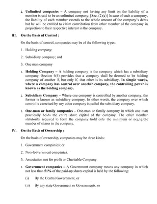 2.   Unlimited companies – A company not having any limit on the liability of a
            member is said to be an unlimited company. [Sec. (2)(c)] In case of such a company,
            the liability of each member extends to the whole amount of the company’s debts
            but he will be entitled to claim contribution from other member of the company in
            proportion to their respective interest in the company.

III.   On the Basis of Control :

       On the basis of control, companies may be of the following types:

       1. Holding company;

       2. Subsidiary company; and

       3. One man company

       1.   Holding Company – A holding company is the company which has a subsidiary
            company. Section 4(4) provides that a company shall be deemed to be holding
            company of another if, but only if, that other is its subsidiary. In simple words,
            where a company has control over another company, the controlling power is
            known as the holding company.

       2.   Subsidiary Company – Where one company is controlled by another company, the
            former is known as subsidiary company. In other words, the company over which
            control is exercised by any other company is called the subsidiary company.

       3.   One-man or family companies – One-man or family company in which one man
            practically holds the entire share capital of the company. The other member
            statutorily required to form the company hold only the minimum or negligible
            number of shares in the company.

IV.    On the Basis of Ownership :

       On the basis of ownership, companies may be three kinds:

       1. Government companies; or

       2. Non-Government companies.

       3. Association not for profit or Charitable Company.

       1.   Government companies – A Government company means any company in which
            not less than 51% of the paid-up shares capital is held by the following:

            (i)    By the Central Government, or

            (ii)   By any state Government or Governments, or
 