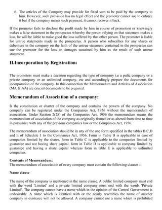 6. The articles of the Company may provide for fixed sum to be paid by the company to
      him. However, such provision has no legal effect and the promoter cannot sue to enforce
      it but if the company makes such payment, it cannot recover it back.

If the promoter fails to disclose the profit made by him in course of promotion or knowingly
makes a false statement in the prospectus whereby the person relying on that statement makes a
loss, he will be liable to make good the loss suffered by that other person. The promoter is liable
for untrue statements made in the prospectus. A person who subscribes for any shares or
debenture in the company on the faith of the untrue statement contained in the prospectus can
sue the promoter for the loss or damages sustained by him as the result of such untrue
statement.

II.Incorporation by Registration:

The promoters must make a decision regarding the type of company i.e a pulic company or a
private company or an unlimited company, etc and accordingly prepare the documents for
incorporation of the company. In this connection the Memorandum and Articles of Association
(MA & AA) are crucial documents to be prepared.

Memorandum of Association of a company:
Is the constitution or charter of the company and contains the powers of the company. No
company can be registered under the Companies Act, 1956 without the memorandum of
association. Under Section 2(28) of the Companies Act, 1956 the memorandum means the
memorandum of association of the company as originally framed or as altered from time to time
in pursuance with any of the previous companies law or the Companies Act, 1956.

The memorandum of association should be in any of the one form specified in the tables B,C,D
and E of Schedule 1 to the Companies Act, 1956. Form in Table B is applicable in case of
companies limited by the shares, form in Table C is applicable to the companies limited by
guarantee and not having share capital, form in Table D is applicable to company limited by
guarantee and having a share capital whereas form in table E is applicable to unlimited
companies.

Contents of Memorandum:
The memorandum of association of every company must contain the following clauses :-

Name clause

The name of the company is mentioned in the name clause. A public limited company must end
with the word 'Limited' and a private limited company must end with the words 'Private
Limited'. The company cannot have a name which in the opinion of the Central Government is
undesirable. A name which is identical with or the nearly resembles the name of another
company in existence will not be allowed. A company cannot use a name which is prohibited
 
