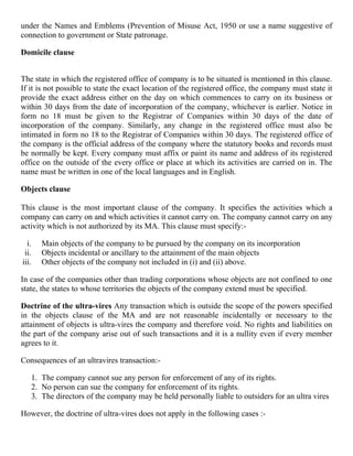 under the Names and Emblems (Prevention of Misuse Act, 1950 or use a name suggestive of
connection to government or State patronage.

Domicile clause


The state in which the registered office of company is to be situated is mentioned in this clause.
If it is not possible to state the exact location of the registered office, the company must state it
provide the exact address either on the day on which commences to carry on its business or
within 30 days from the date of incorporation of the company, whichever is earlier. Notice in
form no 18 must be given to the Registrar of Companies within 30 days of the date of
incorporation of the company. Similarly, any change in the registered office must also be
intimated in form no 18 to the Registrar of Companies within 30 days. The registered office of
the company is the official address of the company where the statutory books and records must
be normally be kept. Every company must affix or paint its name and address of its registered
office on the outside of the every office or place at which its activities are carried on in. The
name must be written in one of the local languages and in English.

Objects clause

This clause is the most important clause of the company. It specifies the activities which a
company can carry on and which activities it cannot carry on. The company cannot carry on any
activity which is not authorized by its MA. This clause must specify:-

  i.   Main objects of the company to be pursued by the company on its incorporation
 ii.   Objects incidental or ancillary to the attainment of the main objects
iii.   Other objects of the company not included in (i) and (ii) above.

In case of the companies other than trading corporations whose objects are not confined to one
state, the states to whose territories the objects of the company extend must be specified.

Doctrine of the ultra-vires Any transaction which is outside the scope of the powers specified
in the objects clause of the MA and are not reasonable incidentally or necessary to the
attainment of objects is ultra-vires the company and therefore void. No rights and liabilities on
the part of the company arise out of such transactions and it is a nullity even if every member
agrees to it.

Consequences of an ultravires transaction:-

   1. The company cannot sue any person for enforcement of any of its rights.
   2. No person can sue the company for enforcement of its rights.
   3. The directors of the company may be held personally liable to outsiders for an ultra vires

However, the doctrine of ultra-vires does not apply in the following cases :-
 