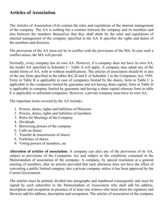 Articles of Association

The Articles of Association (AA) contain the rules and regulations of the internal management
of the company. The AA is nothing but a contract between the company and its members and
also between the members themselves that they shall abide by the rules and regulations of
internal management of the company specified in the AA. It specifies the rights and duties of
the members and directors.

The provisions of the AA must not be in conflict with the provisions of the MA. In case such a
conflict arises, the MA will prevail.

Normally, every company has its own AA. However, if a company does not have its own AA,
the model AA specified in Schedule I - Table A will apply. A company may adopt any of the
model forms of AA, with or without modifications. The articles of association should be in any
of the one form specified in the tables B,C,D and E of Schedule 1 to the Companies Act, 1956.
Form in Table B is applicable in case of companies limited by the shares, form in Table C is
applicable to the companies limited by guarantee and not having share capital, form in Table D
is applicable to company limited by guarantee and having a share capital whereas form in table
E is applicable to unlimited companies. However, a private company must have its own AA.

The important items covered by the AA include:-

   1.   Powers, duties, rights and liabilities of Directors
   2.   Powers, duties, rights and liabilities of members
   3.   Rules for Meetings of the Company
   4.   Dividends
   5.   Borrowing powers of the company
   6.   Calls on shares
   7.   Transfer & transmission of shares
   8.   Forfeiture of shares
   9.   Voting powers of members, etc

Alteration of articles of association: A company can alter any of the provisions of its AA,
subject to provisions of the Companies Act and subject to the conditions contained in the
Memorandum of association of the company. A company, by special resolution at a general
meeting of members, alter its articles provided that such alteration does not have the effect of
converting a public limited company into a private company unless it has been approved by the
Central Government.

The articles must be printed, divided into paragraphs and numbered consequently and must be
signed by each subscriber to the Memorandum of Association who shall add his address,
description and occupation in presence of at least one witness who must attest the signature and
likewise add his address, description and occupation. The articles of association of the company
 
