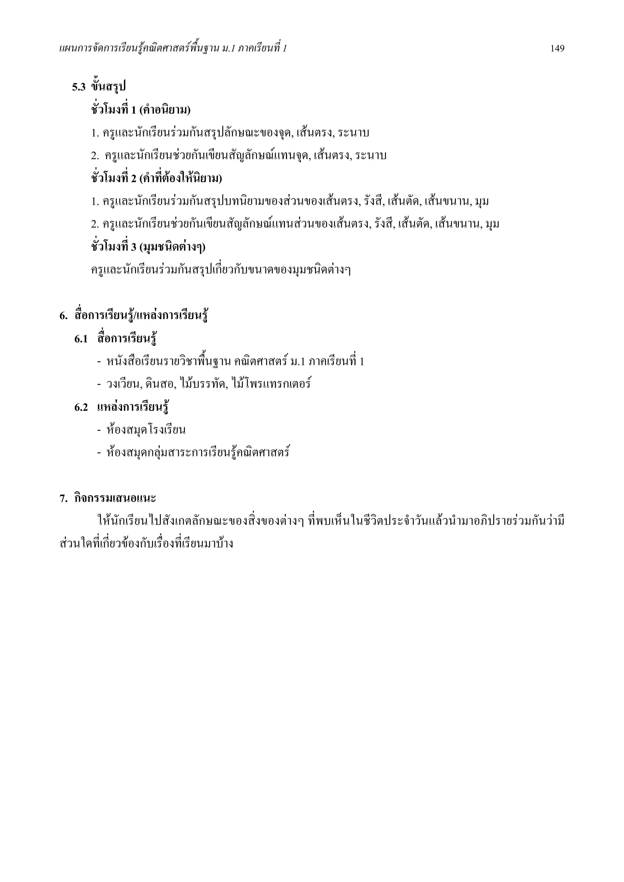 แผนการจัดการเรียนรูคณิตศาสตรพื้นฐาน ม.1 ภาคเรียนที่ 1                                            149

   5.3 ขั้นสรุป
       ชั่วโมงที่ 1 (คําอนิยาม)
       1. ครูและนักเรียนรวมกันสรุปลักษณะของจุด, เสนตรง, ระนาบ
       2. ครูและนักเรียนชวยกันเขียนสัญลักษณแทนจุด, เสนตรง, ระนาบ
       ชั่วโมงที่ 2 (คําที่ตองใหนิยาม)
       1. ครูและนักเรียนรวมกันสรุปบทนิยามของสวนของเสนตรง, รังสี, เสนตัด, เสนขนาน, มุม
       2. ครูและนักเรียนชวยกันเขียนสัญลักษณแทนสวนของเสนตรง, รังสี, เสนตัด, เสนขนาน, มุม
       ชั่วโมงที่ 3 (มุมชนิดตางๆ)
       ครูและนักเรียนรวมกันสรุปเกี่ยวกับขนาดของมุมชนิดตางๆ

6. สื่อการเรียนรู/แหลงการเรียนรู
   6.1 สื่อการเรียนรู
         - หนังสือเรียนรายวิชาพื้นฐาน คณิตศาสตร ม.1 ภาคเรียนที่ 1
         - วงเวียน, ดินสอ, ไมบรรทัด, ไมโพรแทรกเตอร
   6.2 แหลงการเรียนรู
         - หองสมุดโรงเรียน
         - หองสมุดกลุมสาระการเรียนรูคณิตศาสตร
                        

7. กิจกรรมเสนอแนะ
        ใหนักเรียนไปสังเกตลักษณะของสิ่งของตางๆ ที่พบเห็นในชีวิตประจําวันแลวนํามาอภิปรายรวมกันวามี
สวนใดที่เกี่ยวของกับเรื่องที่เรียนมาบาง
 