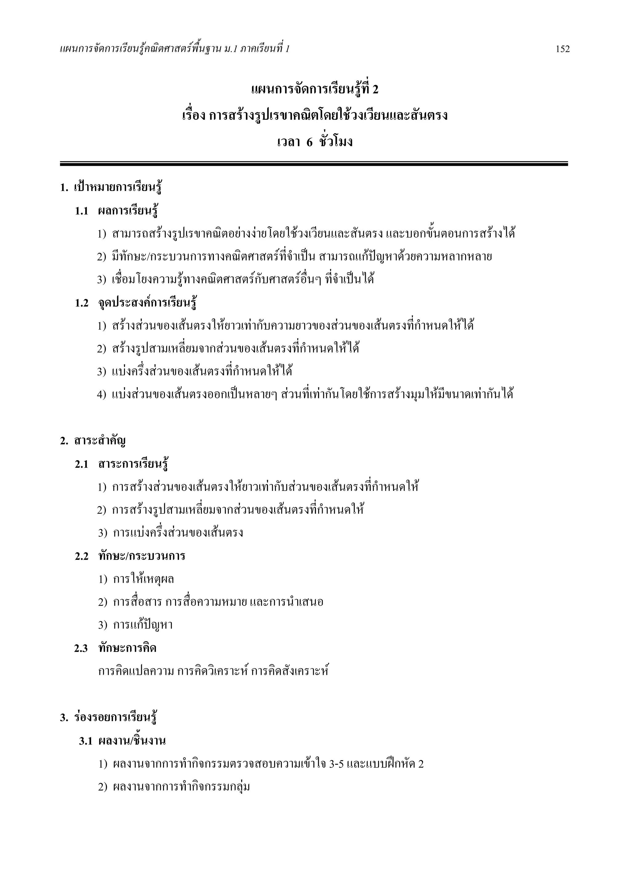 แผนการจัดการเรียนรูคณิตศาสตรพื้นฐาน ม.1 ภาคเรียนที่ 1                                       152

                                           แผนการจัดการเรียนรูที่ 2
                             เรื่อง การสรางรูปเรขาคณิตโดยใชวงเวียนและสันตรง
                                                 เวลา 6 ชั่วโมง

1. เปาหมายการเรียนรู
   1.1 ผลการเรียนรู
        1) สามารถสรางรูปเรขาคณิตอยางงายโดยใชวงเวียนและสันตรง และบอกขั้นตอนการสรางได
        2) มีทักษะ/กระบวนการทางคณิตศาสตรที่จําเปน สามารถแกปญหาดวยความหลากหลาย
        3) เชื่อมโยงความรูทางคณิตศาสตรกบศาสตรอื่นๆ ที่จําเปนได
                                         ั
   1.2 จุดประสงคการเรียนรู
        1) สรางสวนของเสนตรงใหยาวเทากับความยาวของสวนของเสนตรงที่กําหนดใหได
        2) สรางรูปสามเหลี่ยมจากสวนของเสนตรงที่กําหนดใหได
        3) แบงครึ่งสวนของเสนตรงที่กาหนดใหได
                                      ํ
        4) แบงสวนของเสนตรงออกเปนหลายๆ สวนที่เทากันโดยใชการสรางมุมใหมขนาดเทากันได
                                                                             ี

2. สาระสําคัญ
   2.1 สาระการเรียนรู
       1) การสรางสวนของเสนตรงใหยาวเทากับสวนของเสนตรงที่กําหนดให
       2) การสรางรูปสามเหลี่ยมจากสวนของเสนตรงที่กําหนดให
       3) การแบงครึงสวนของเสนตรง
                     ่
   2.2 ทักษะ/กระบวนการ
       1) การใหเหตุผล
       2) การสื่อสาร การสื่อความหมาย และการนําเสนอ
       3) การแกปญหา
   2.3 ทักษะการคิด
       การคิดแปลความ การคิดวิเคราะห การคิดสังเคราะห

3. รองรอยการเรียนรู
    3.1 ผลงาน/ชินงาน
                 ้
        1) ผลงานจากการทํากิจกรรมตรวจสอบความเขาใจ 3-5 และแบบฝกหัด 2
        2) ผลงานจากการทํากิจกรรมกลุม
 