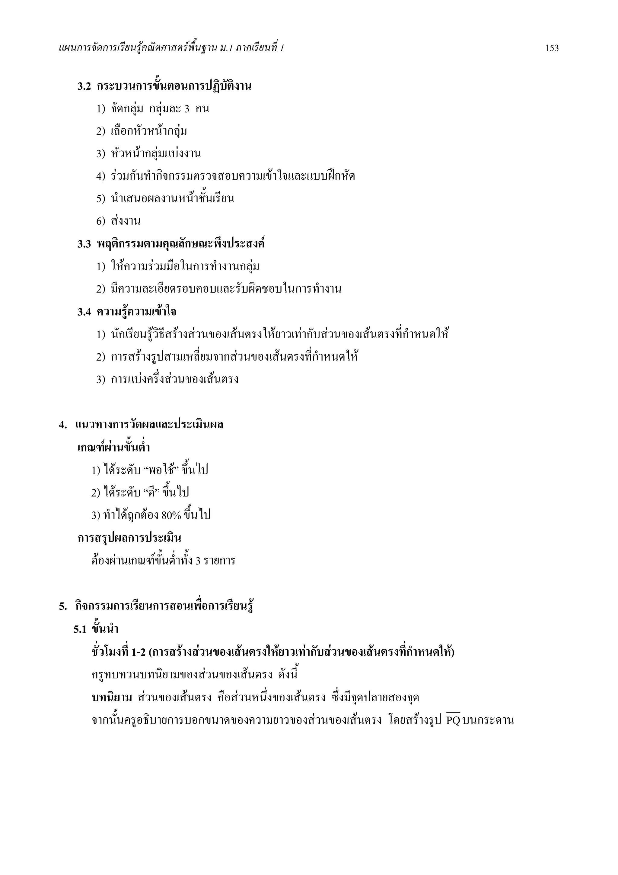 แผนการจัดการเรียนรูคณิตศาสตรพื้นฐาน ม.1 ภาคเรียนที่ 1                                 153

    3.2 กระบวนการขั้นตอนการปฏิบัตงาน   ิ
        1) จัดกลุม กลุมละ 3 คน
        2) เลือกหัวหนากลุม
        3) หัวหนากลุมแบงงาน
        4) รวมกันทํากิจกรรมตรวจสอบความเขาใจและแบบฝกหัด
        5) นําเสนอผลงานหนาชั้นเรียน
        6) สงงาน
    3.3 พฤติกรรมตามคุณลักษณะพึงประสงค
        1) ใหความรวมมือในการทํางานกลุม
        2) มีความละเอียดรอบคอบและรับผิดชอบในการทํางาน
    3.4 ความรูความเขาใจ
        1) นักเรียนรูวธีสรางสวนของเสนตรงใหยาวเทากับสวนของเสนตรงที่กําหนดให
                       ิ
        2) การสรางรูปสามเหลี่ยมจากสวนของเสนตรงที่กาหนดให
                                                         ํ
        3) การแบงครึงสวนของเสนตรง
                         ่

4. แนวทางการวัดผลและประเมินผล
   เกณฑผานขั้นต่ํา
     1) ไดระดับ “พอใช” ขึ้นไป
     2) ไดระดับ “ดี” ขึ้นไป
     3) ทําไดถูกตอง 80% ขึ้นไป
   การสรุปผลการประเมิน
     ตองผานเกณฑขั้นต่ําทั้ง 3 รายการ

5. กิจกรรมการเรียนการสอนเพื่อการเรียนรู
   5.1 ขั้นนํา
       ชั่วโมงที่ 1-2 (การสรางสวนของเสนตรงใหยาวเทากับสวนของเสนตรงที่กําหนดให)
       ครูทบทวนบทนิยามของสวนของเสนตรง ดังนี้
       บทนิยาม สวนของเสนตรง คือสวนหนึ่งของเสนตรง ซึ่งมีจุดปลายสองจุด
       จากนั้นครูอธิบายการบอกขนาดของความยาวของสวนของเสนตรง โดยสรางรูป PQ บนกระดาน
 