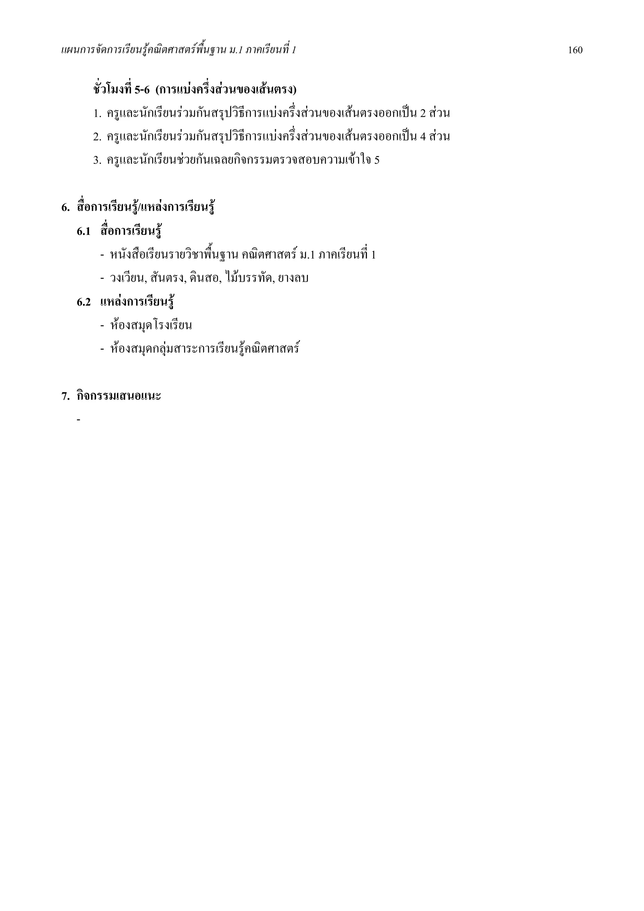 แผนการจัดการเรียนรูคณิตศาสตรพื้นฐาน ม.1 ภาคเรียนที่ 1                          160

       ชั่วโมงที่ 5-6 (การแบงครึงสวนของเสนตรง)
                                 ่
       1. ครูและนักเรียนรวมกันสรุปวิธีการแบงครึงสวนของเสนตรงออกเปน 2 สวน
                                                 ่
       2. ครูและนักเรียนรวมกันสรุปวิธีการแบงครึงสวนของเสนตรงออกเปน 4 สวน
                                                   ่
       3. ครูและนักเรียนชวยกันเฉลยกิจกรรมตรวจสอบความเขาใจ 5

6. สื่อการเรียนรู/แหลงการเรียนรู
   6.1 สื่อการเรียนรู
         - หนังสือเรียนรายวิชาพื้นฐาน คณิตศาสตร ม.1 ภาคเรียนที่ 1
         - วงเวียน, สันตรง, ดินสอ, ไมบรรทัด, ยางลบ
   6.2 แหลงการเรียนรู
         - หองสมุดโรงเรียน
         - หองสมุดกลุมสาระการเรียนรูคณิตศาสตร

7. กิจกรรมเสนอแนะ
   -
 