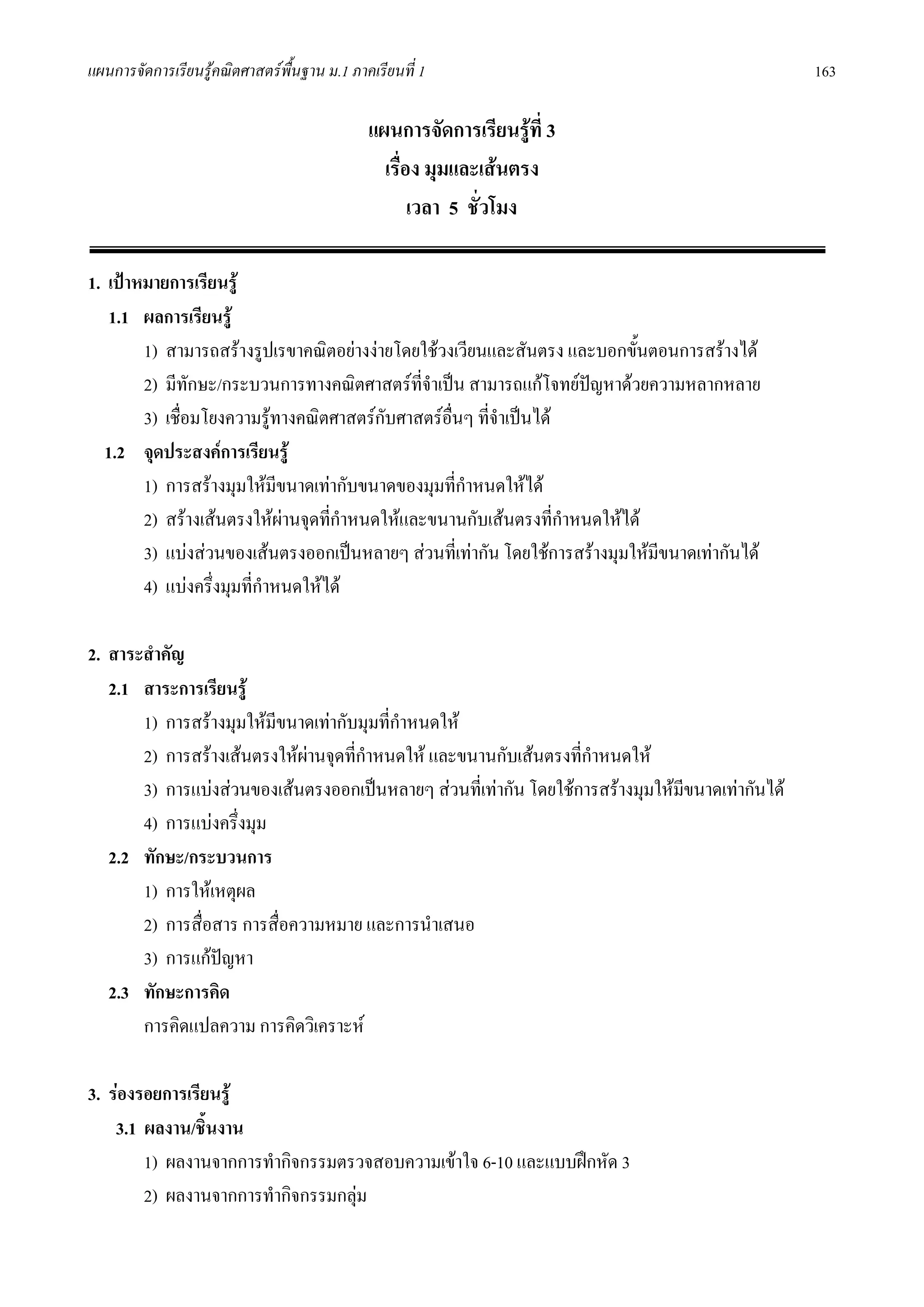 แผนการจัดการเรียนรูคณิตศาสตรพื้นฐาน ม.1 ภาคเรียนที่ 1                                          163

                                             แผนการจัดการเรียนรูที่ 3
                                               เรื่อง มุมและเสนตรง
                                                    เวลา 5 ชั่วโมง

1. เปาหมายการเรียนรู
   1.1 ผลการเรียนรู
        1) สามารถสรางรูปเรขาคณิตอยางงายโดยใชวงเวียนและสันตรง และบอกขั้นตอนการสรางได
        2) มีทักษะ/กระบวนการทางคณิตศาสตรที่จําเปน สามารถแกโจทยปญหาดวยความหลากหลาย
                                                                    
        3) เชื่อมโยงความรูทางคณิตศาสตรกบศาสตรอื่นๆ ที่จําเปนได
                                         ั
  1.2 จุดประสงคการเรียนรู
        1) การสรางมุมใหมีขนาดเทากับขนาดของมุมที่กําหนดใหได
        2) สรางเสนตรงใหผานจุดทีกําหนดใหและขนานกับเสนตรงที่กําหนดใหได
                                   ่
        3) แบงสวนของเสนตรงออกเปนหลายๆ สวนที่เทากัน โดยใชการสรางมุมใหมีขนาดเทากันได
        4) แบงครึ่งมุมที่กําหนดใหได

2. สาระสําคัญ
   2.1 สาระการเรียนรู
       1) การสรางมุมใหมีขนาดเทากับมุมที่กําหนดให
       2) การสรางเสนตรงใหผานจุดที่กาหนดให และขนานกับเสนตรงที่กาหนดให
                                       ํ                            ํ
       3) การแบงสวนของเสนตรงออกเปนหลายๆ สวนที่เทากัน โดยใชการสรางมุมใหมขนาดเทากันได
                                                                                ี
       4) การแบงครึงมุม
                    ่
   2.2 ทักษะ/กระบวนการ
       1) การใหเหตุผล
       2) การสื่อสาร การสื่อความหมาย และการนําเสนอ
       3) การแกปญหา
   2.3 ทักษะการคิด
       การคิดแปลความ การคิดวิเคราะห

3. รองรอยการเรียนรู
    3.1 ผลงาน/ชินงาน
                 ้
        1) ผลงานจากการทํากิจกรรมตรวจสอบความเขาใจ 6-10 และแบบฝกหัด 3
        2) ผลงานจากการทํากิจกรรมกลุม
 