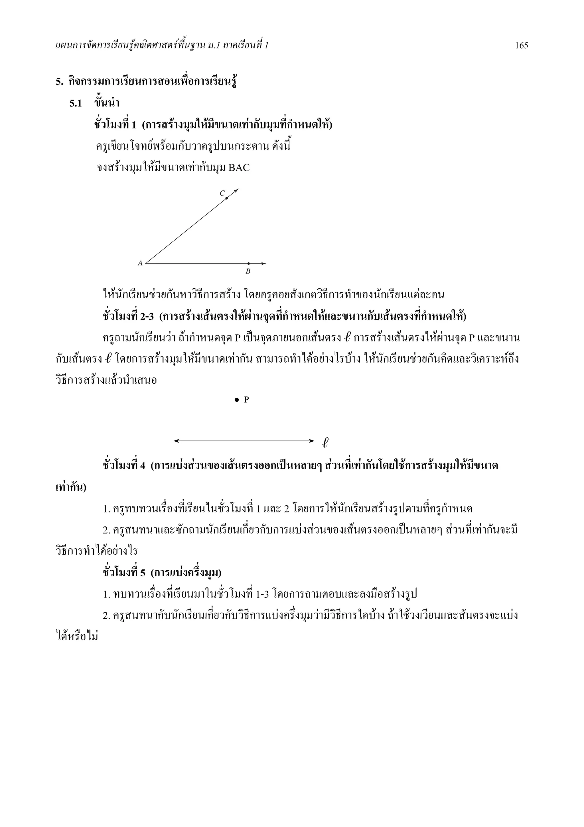 แผนการจัดการเรียนรูคณิตศาสตรพื้นฐาน ม.1 ภาคเรียนที่ 1                                                   165

5. กิจกรรมการเรียนการสอนเพื่อการเรียนรู
   5.1 ขั้นนํา
        ชั่วโมงที่ 1 (การสรางมุมใหมีขนาดเทากับมุมที่กําหนดให)
         ครูเขียนโจทยพรอมกับวาดรูปบนกระดาน ดังนี้
         จงสรางมุมใหมีขนาดเทากับมุม BAC




            ใหนกเรียนชวยกันหาวิธีการสราง โดยครูคอยสังเกตวิธการทําของนักเรียนแตละคน
                  ั                                               ี
            ชั่วโมงที่ 2-3 (การสรางเสนตรงใหผานจุดที่กําหนดใหและขนานกับเสนตรงที่กําหนดให)
            ครูถามนักเรียนวา ถากําหนดจุด P เปนจุดภายนอกเสนตรง ℓ การสรางเสนตรงใหผานจุด P และขนาน
                                                                                          
กับเสนตรง ℓ โดยการสรางมุมใหมีขนาดเทากัน สามารถทําไดอยางไรบาง ใหนักเรียนชวยกันคิดและวิเคราะหถึง
วิธีการสรางแลวนําเสนอ
                                             ∙P


                                                              ℓ
            ชั่วโมงที่ 4 (การแบงสวนของเสนตรงออกเปนหลายๆ สวนที่เทากันโดยใชการสรางมุมใหมีขนาด
เทากัน)
           1. ครูทบทวนเรื่องที่เรียนในชั่วโมงที่ 1 และ 2 โดยการใหนักเรียนสรางรูปตามที่ครูกําหนด
           2. ครูสนทนาและซักถามนักเรียนเกี่ยวกับการแบงสวนของเสนตรงออกเปนหลายๆ สวนที่เทากันจะมี
วิธีการทําไดอยางไร
           ชั่วโมงที่ 5 (การแบงครึงมุม)
                                   ่
           1. ทบทวนเรื่องที่เรียนมาในชั่วโมงที่ 1-3 โดยการถามตอบและลงมือสรางรูป
           2. ครูสนทนากับนักเรียนเกียวกับวิธีการแบงครึ่งมุมวามีวิธีการใดบาง ถาใชวงเวียนและสันตรงจะแบง
                                      ่
ไดหรือไม
 