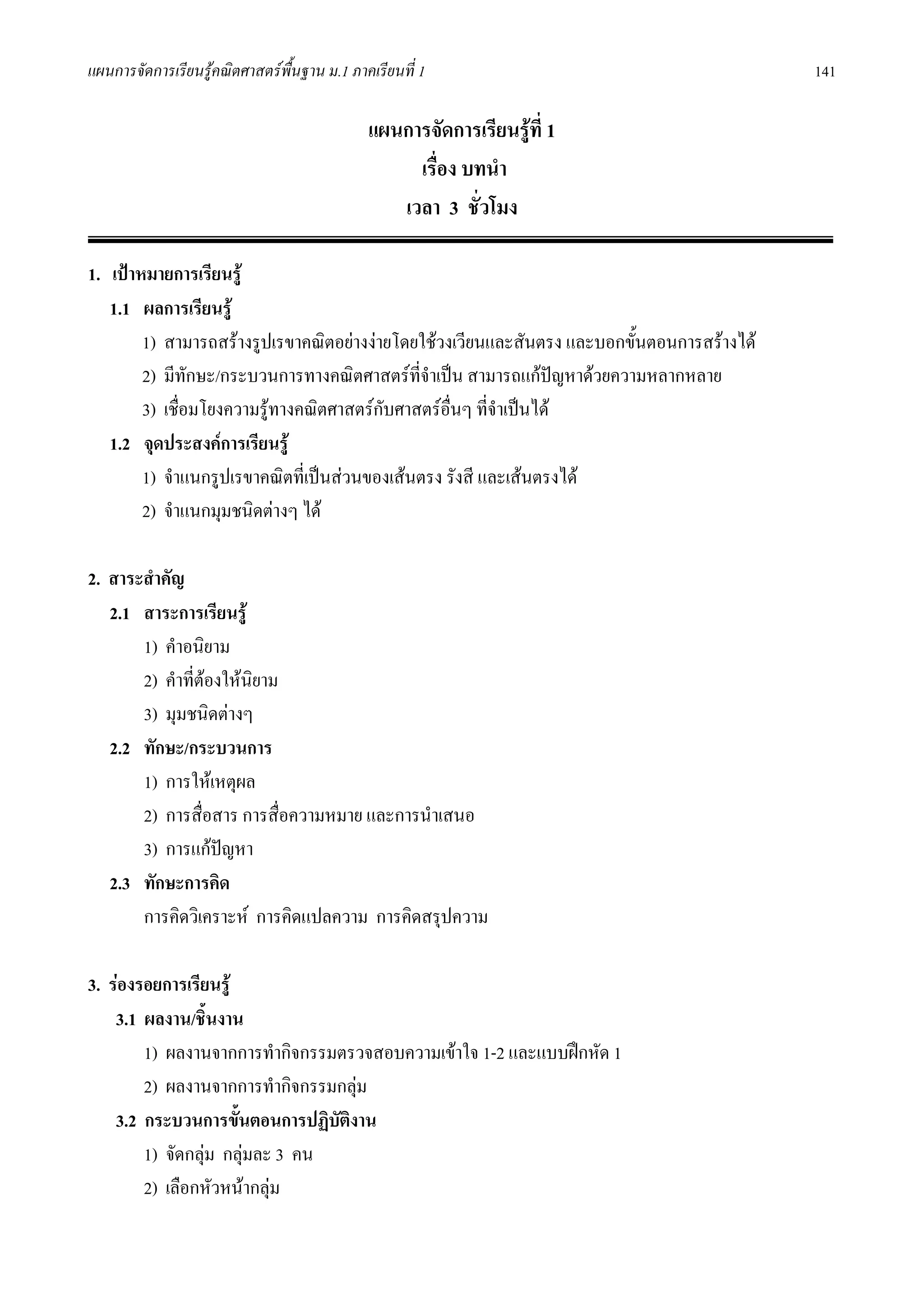 แผนการจัดการเรียนรูคณิตศาสตรพื้นฐาน ม.1 ภาคเรียนที่ 1                                     141

                                             แผนการจัดการเรียนรูที่ 1
                                                  เรื่อง บทนํา
                                                เวลา 3 ชั่วโมง

1. เปาหมายการเรียนรู
   1.1 ผลการเรียนรู
        1) สามารถสรางรูปเรขาคณิตอยางงายโดยใชวงเวียนและสันตรง และบอกขั้นตอนการสรางได
        2) มีทักษะ/กระบวนการทางคณิตศาสตรที่จําเปน สามารถแกปญหาดวยความหลากหลาย
        3) เชื่อมโยงความรูทางคณิตศาสตรกับศาสตรอื่นๆ ที่จาเปนได
                                                           ํ
   1.2 จุดประสงคการเรียนรู
        1) จําแนกรูปเรขาคณิตที่เปนสวนของเสนตรง รังสี และเสนตรงได
        2) จําแนกมุมชนิดตางๆ ได

2. สาระสําคัญ
   2.1 สาระการเรียนรู
       1) คําอนิยาม
       2) คําที่ตองใหนิยาม
       3) มุมชนิดตางๆ
   2.2 ทักษะ/กระบวนการ
       1) การใหเหตุผล
       2) การสื่อสาร การสื่อความหมาย และการนําเสนอ
       3) การแกปญหา
   2.3 ทักษะการคิด
       การคิดวิเคราะห การคิดแปลความ การคิดสรุปความ

3. รองรอยการเรียนรู
    3.1 ผลงาน/ชินงาน
                  ้
        1) ผลงานจากการทํากิจกรรมตรวจสอบความเขาใจ 1-2 และแบบฝกหัด 1
        2) ผลงานจากการทํากิจกรรมกลุม
    3.2 กระบวนการขั้นตอนการปฏิบัตงาน
                                 ิ
        1) จัดกลุม กลุมละ 3 คน
        2) เลือกหัวหนากลุม
 