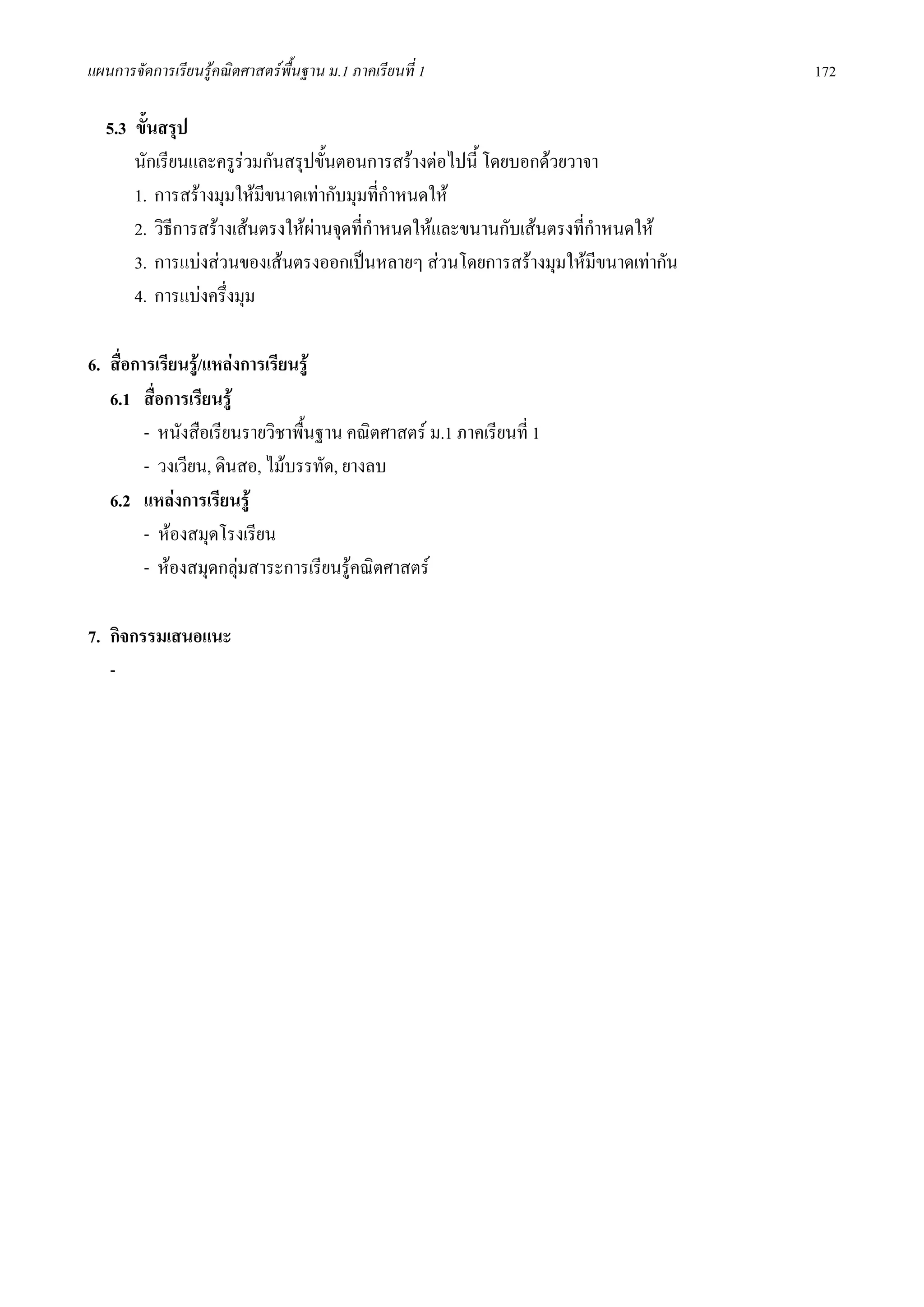 แผนการจัดการเรียนรูคณิตศาสตรพื้นฐาน ม.1 ภาคเรียนที่ 1                          172

  5.3 ขั้นสรุป
      นักเรียนและครูรวมกันสรุปขั้นตอนการสรางตอไปนี้ โดยบอกดวยวาจา
      1. การสรางมุมใหมีขนาดเทากับมุมที่กําหนดให
      2. วิธีการสรางเสนตรงใหผานจุดที่กาหนดใหและขนานกับเสนตรงที่กําหนดให
                                          ํ
      3. การแบงสวนของเสนตรงออกเปนหลายๆ สวนโดยการสรางมุมใหมีขนาดเทากัน
      4. การแบงครึ่งมุม

6. สื่อการเรียนรู/แหลงการเรียนรู
   6.1 สื่อการเรียนรู
         - หนังสือเรียนรายวิชาพื้นฐาน คณิตศาสตร ม.1 ภาคเรียนที่ 1
         - วงเวียน, ดินสอ, ไมบรรทัด, ยางลบ
   6.2 แหลงการเรียนรู
         - หองสมุดโรงเรียน
         - หองสมุดกลุมสาระการเรียนรูคณิตศาสตร
                        

7. กิจกรรมเสนอแนะ
   -
 