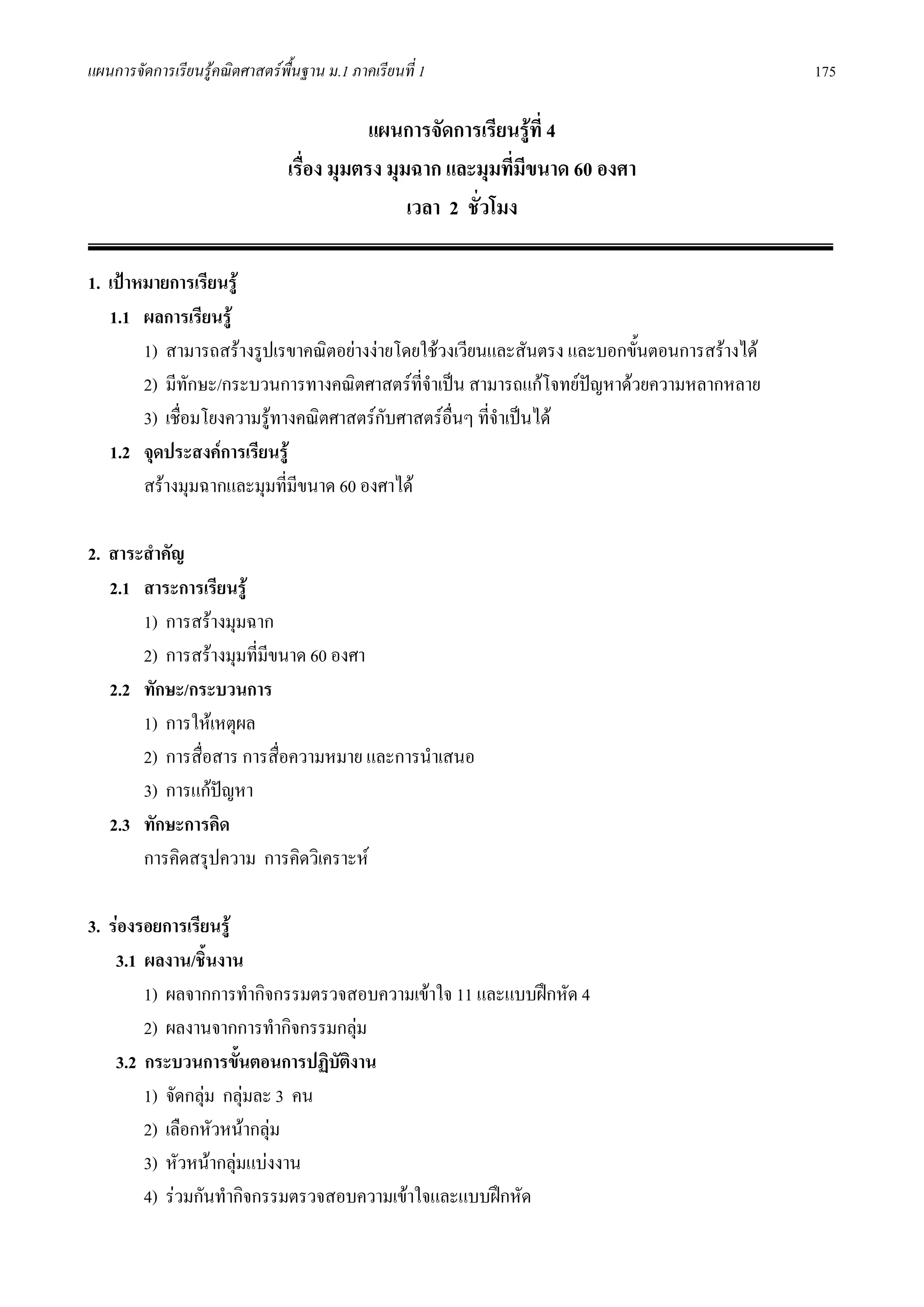 แผนการจัดการเรียนรูคณิตศาสตรพื้นฐาน ม.1 ภาคเรียนที่ 1                                     175

                                            แผนการจัดการเรียนรูที่ 4
                                เรื่อง มุมตรง มุมฉาก และมุมที่มขนาด 60 องศา
                                                                ี
                                                 เวลา 2 ชั่วโมง

1. เปาหมายการเรียนรู
   1.1 ผลการเรียนรู
        1) สามารถสรางรูปเรขาคณิตอยางงายโดยใชวงเวียนและสันตรง และบอกขั้นตอนการสรางได
        2) มีทักษะ/กระบวนการทางคณิตศาสตรที่จําเปน สามารถแกโจทยปญหาดวยความหลากหลาย
                                                                    
        3) เชื่อมโยงความรูทางคณิตศาสตรกบศาสตรอื่นๆ ที่จําเปนได
                                         ั
   1.2 จุดประสงคการเรียนรู
        สรางมุมฉากและมุมที่มีขนาด 60 องศาได

2. สาระสําคัญ
   2.1 สาระการเรียนรู
       1) การสรางมุมฉาก
       2) การสรางมุมที่มขนาด 60 องศา
                         ี
   2.2 ทักษะ/กระบวนการ
       1) การใหเหตุผล
       2) การสื่อสาร การสื่อความหมาย และการนําเสนอ
       3) การแกปญหา
   2.3 ทักษะการคิด
       การคิดสรุปความ การคิดวิเคราะห

3. รองรอยการเรียนรู
    3.1 ผลงาน/ชินงาน
                  ้
        1) ผลจากการทํากิจกรรมตรวจสอบความเขาใจ 11 และแบบฝกหัด 4
        2) ผลงานจากการทํากิจกรรมกลุม
    3.2 กระบวนการขั้นตอนการปฏิบัตงาน
                                  ิ
        1) จัดกลุม กลุมละ 3 คน
        2) เลือกหัวหนากลุม
        3) หัวหนากลุมแบงงาน
        4) รวมกันทํากิจกรรมตรวจสอบความเขาใจและแบบฝกหัด
 