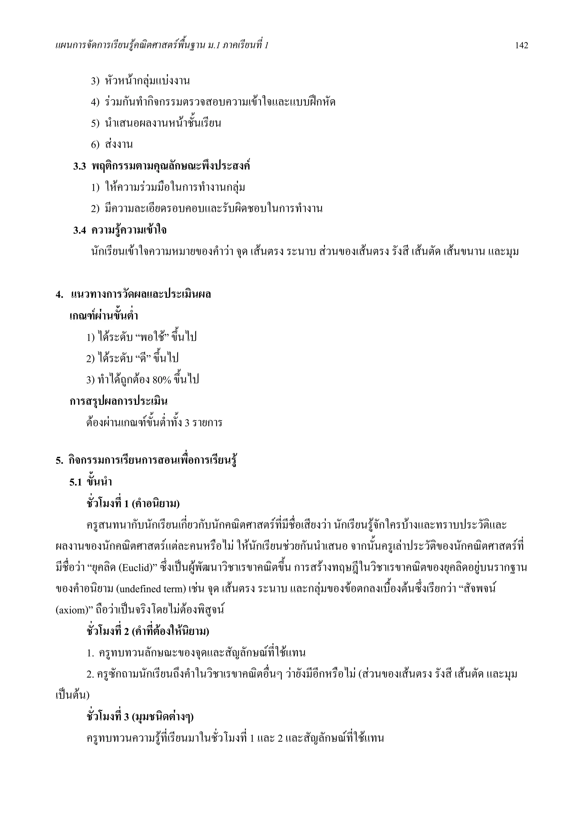 แผนการจัดการเรียนรูคณิตศาสตรพื้นฐาน ม.1 ภาคเรียนที่ 1                                                     142

        3) หัวหนากลุมแบงงาน
        4) รวมกันทํากิจกรรมตรวจสอบความเขาใจและแบบฝกหัด
        5) นําเสนอผลงานหนาชั้นเรียน
        6) สงงาน
    3.3 พฤติกรรมตามคุณลักษณะพึงประสงค
        1) ใหความรวมมือในการทํางานกลุม
        2) มีความละเอียดรอบคอบและรับผิดชอบในการทํางาน
    3.4 ความรูความเขาใจ
        นักเรียนเขาใจความหมายของคําวา จุด เสนตรง ระนาบ สวนของเสนตรง รังสี เสนตัด เสนขนาน และมุม

4. แนวทางการวัดผลและประเมินผล
   เกณฑผานขั้นต่ํา
      1) ไดระดับ “พอใช” ขึ้นไป
      2) ไดระดับ “ดี” ขึ้นไป
      3) ทําไดถูกตอง 80% ขึ้นไป
   การสรุปผลการประเมิน
      ตองผานเกณฑขั้นต่ําทั้ง 3 รายการ

5. กิจกรรมการเรียนการสอนเพื่อการเรียนรู
     5.1 ขั้นนํา
          ชั่วโมงที่ 1 (คําอนิยาม)
          ครูสนทนากับนักเรียนเกียวกับนักคณิตศาสตรที่มีชื่อเสียงวา นักเรียนรูจกใครบางและทราบประวัติและ
                                      ่                                         ั
ผลงานของนักคณิตศาสตรแตละคนหรือไม ใหนกเรียนชวยกันนําเสนอ จากนั้นครูเลาประวัติของนักคณิตศาสตรที่
                                                   ั
มีชื่อวา “ยุคลิด (Euclid)” ซึ่งเปนผูพฒนาวิชาเรขาคณิตขึ้น การสรางทฤษฎีในวิชาเรขาคณิตของยุคลิดอยูบนรากฐาน
                                          ั
ของคําอนิยาม (undefined term) เชน จุด เสนตรง ระนาบ และกลุมของขอตกลงเบื้องตนซึ่งเรียกวา “สัจพจน
(axiom)” ถือวาเปนจริงโดยไมตองพิสูจน
          ชั่วโมงที่ 2 (คําที่ตองใหนยาม)
                                        ิ
          1. ครูทบทวนลักษณะของจุดและสัญลักษณที่ใชแทน
          2. ครูซักถามนักเรียนถึงคําในวิชาเรขาคณิตอื่นๆ วายังมีอีกหรือไม (สวนของเสนตรง รังสี เสนตัด และมุม
เปนตน)
          ชั่วโมงที่ 3 (มุมชนิดตางๆ)
          ครูทบทวนความรูที่เรียนมาในชั่วโมงที่ 1 และ 2 และสัญลักษณทใชแทน
                                                                         ี่
 
