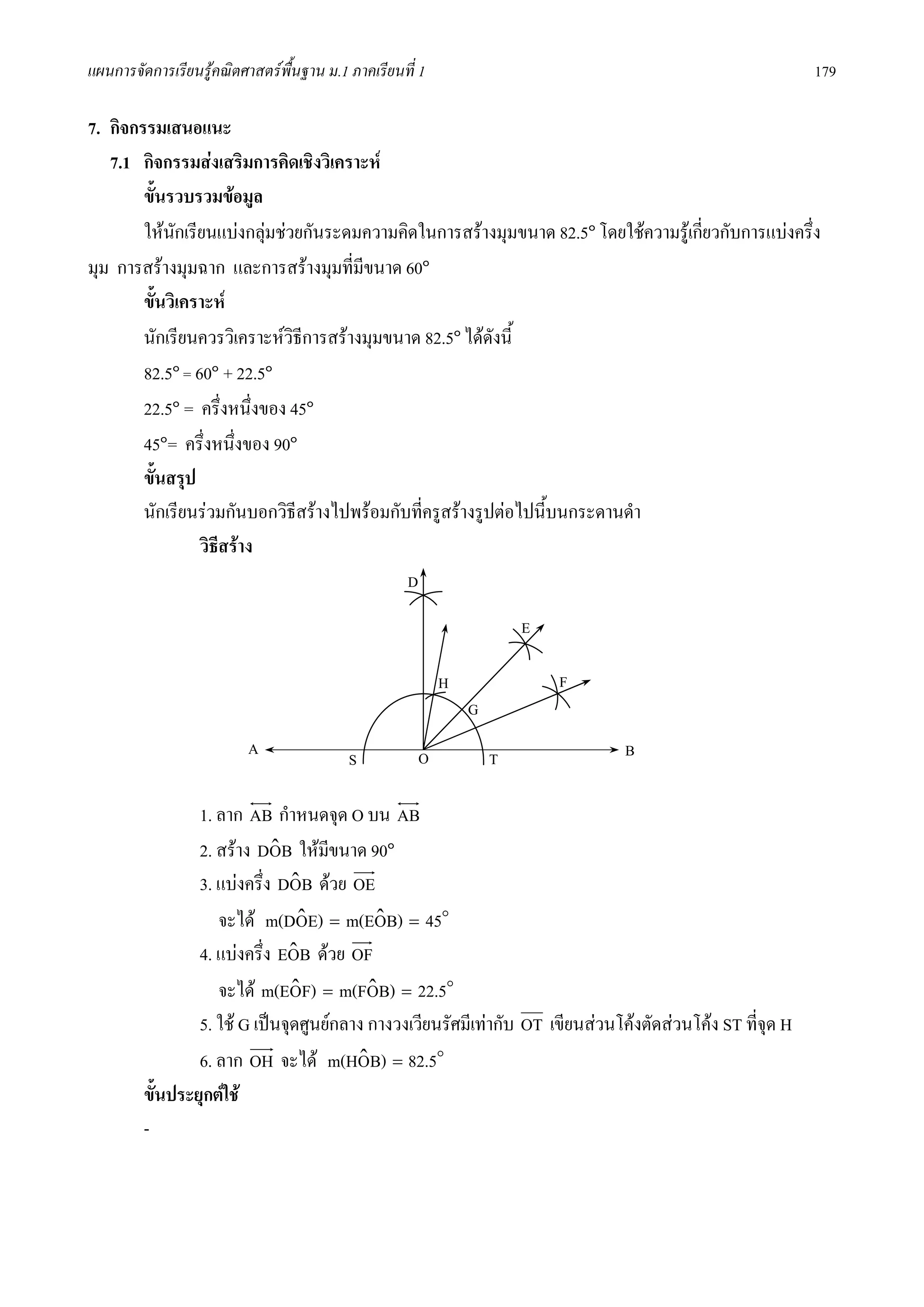 แผนการจัดการเรียนรูคณิตศาสตรพื้นฐาน ม.1 ภาคเรียนที่ 1                                                     179

7. กิจกรรมเสนอแนะ
   7.1 กิจกรรมสงเสริมการคิดเชิงวิเคราะห
        ขั้นรวบรวมขอมูล
        ใหนกเรียนแบงกลุมชวยกันระดมความคิดในการสรางมุมขนาด 82.5๐ โดยใชความรูเกียวกับการแบงครึ่ง
              ั                                                                      ่
มุม การสรางมุมฉาก และการสรางมุมที่มีขนาด 60๐
        ขั้นวิเคราะห
        นักเรียนควรวิเคราะหวิธีการสรางมุมขนาด 82.5๐ ไดดังนี้
        82.5๐ = 60๐ + 22.5๐
        22.5๐ = ครึ่งหนึ่งของ 45๐
        45๐= ครึ่งหนึงของ 90๐
                      ่
        ขั้นสรุป
        นักเรียนรวมกันบอกวิธีสรางไปพรอมกับทีครูสรางรูปตอไปนี้บนกระดานดํา
                                               ่
                 วิธสราง
                    ี
                                                    D

                                                                        E

                                                            H               F
                                                                G
                          A                             O           T           B
                                          S

                 1. ลาก AB กําหนดจุด O บน AB
                 2. สราง DOB ใหมขนาด 90๐
                             ˆ       ี
                 3. แบงครึ่ง DOB ดวย OE
                                ˆ
                    จะได m(DOE) = m(EOB) = 45o
                                 ˆ          ˆ
                 4. แบงครึ่ง EOB ดวย OF
                               ˆ
                    จะได m(EOF) = m(FOB) = 22.5o
                                ˆ          ˆ
                 5. ใช G เปนจุดศูนยกลาง กางวงเวียนรัศมีเทากับ OT เขียนสวนโคงตัดสวนโคง ST ที่จุด H
                 6. ลาก OH จะได m(HOB) = 82.5o
                                         ˆ
         ขั้นประยุกตใช
         -
 