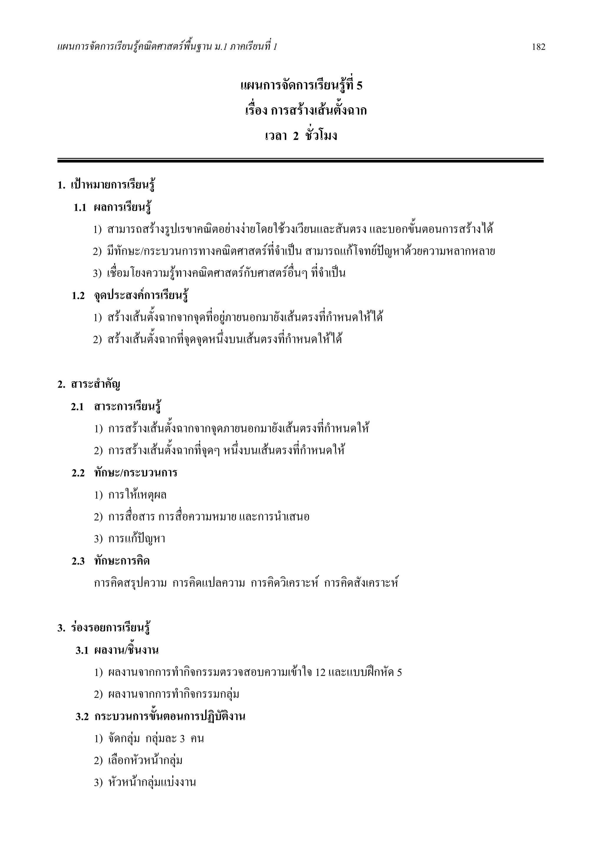 แผนการจัดการเรียนรูคณิตศาสตรพื้นฐาน ม.1 ภาคเรียนที่ 1                                     182

                                             แผนการจัดการเรียนรูที่ 5
                                              เรื่อง การสรางเสนตั้งฉาก
                                                    เวลา 2 ชั่วโมง

1. เปาหมายการเรียนรู
    1.1 ผลการเรียนรู
        1) สามารถสรางรูปเรขาคณิตอยางงายโดยใชวงเวียนและสันตรง และบอกขั้นตอนการสรางได
        2) มีทักษะ/กระบวนการทางคณิตศาสตรที่จําเปน สามารถแกโจทยปญหาดวยความหลากหลาย
                                                                         
        3) เชื่อมโยงความรูทางคณิตศาสตรกบศาสตรอื่นๆ ที่จําเปน
                                            ั
   1.2 จุดประสงคการเรียนรู
        1) สรางเสนตั้งฉากจากจุดที่อยูภายนอกมายังเสนตรงที่กําหนดใหได
                                       
        2) สรางเสนตั้งฉากที่จดจุดหนึ่งบนเสนตรงที่กําหนดใหได
                               ุ

2. สาระสําคัญ
   2.1 สาระการเรียนรู
       1) การสรางเสนตั้งฉากจากจุดภายนอกมายังเสนตรงที่กาหนดให
                                                          ํ
       2) การสรางเสนตั้งฉากที่จดๆ หนึ่งบนเสนตรงที่กาหนดให
                                 ุ                    ํ
   2.2 ทักษะ/กระบวนการ
       1) การใหเหตุผล
       2) การสื่อสาร การสื่อความหมาย และการนําเสนอ
       3) การแกปญหา
   2.3 ทักษะการคิด
       การคิดสรุปความ การคิดแปลความ การคิดวิเคราะห การคิดสังเคราะห

3. รองรอยการเรียนรู
    3.1 ผลงาน/ชินงาน
                  ้
        1) ผลงานจากการทํากิจกรรมตรวจสอบความเขาใจ 12 และแบบฝกหัด 5
        2) ผลงานจากการทํากิจกรรมกลุม
    3.2 กระบวนการขั้นตอนการปฏิบัตงาน
                                 ิ
        1) จัดกลุม กลุมละ 3 คน
        2) เลือกหัวหนากลุม
        3) หัวหนากลุมแบงงาน
 