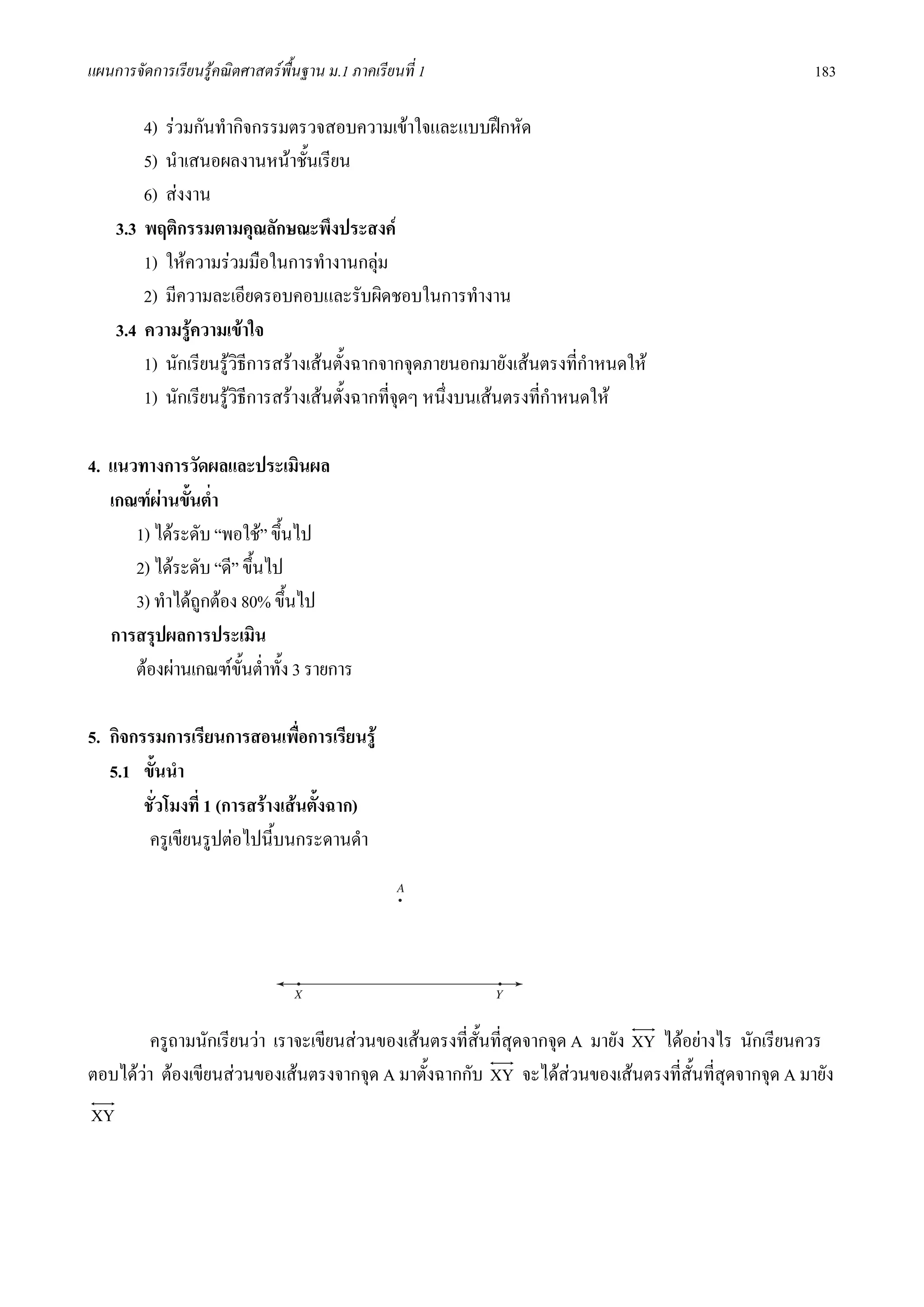 แผนการจัดการเรียนรูคณิตศาสตรพื้นฐาน ม.1 ภาคเรียนที่ 1                                              183

         4) รวมกันทํากิจกรรมตรวจสอบความเขาใจและแบบฝกหัด
         5) นําเสนอผลงานหนาชั้นเรียน
         6) สงงาน
     3.3 พฤติกรรมตามคุณลักษณะพึงประสงค
         1) ใหความรวมมือในการทํางานกลุม
         2) มีความละเอียดรอบคอบและรับผิดชอบในการทํางาน
     3.4 ความรูความเขาใจ
         1) นักเรียนรูวธีการสรางเสนตั้งฉากจากจุดภายนอกมายังเสนตรงที่กําหนดให
                        ิ
         1) นักเรียนรูวธีการสรางเสนตั้งฉากที่จดๆ หนึ่งบนเสนตรงที่กําหนดให
                          ิ                      ุ

4. แนวทางการวัดผลและประเมินผล
   เกณฑผานขั้นต่ํา
      1) ไดระดับ “พอใช” ขึ้นไป
      2) ไดระดับ “ดี” ขึ้นไป
      3) ทําไดถูกตอง 80% ขึ้นไป
   การสรุปผลการประเมิน
      ตองผานเกณฑขั้นต่ําทั้ง 3 รายการ

5. กิจกรรมการเรียนการสอนเพือการเรียนรู
                                 ่
   5.1 ขั้นนํา
        ชั่วโมงที่ 1 (การสรางเสนตังฉาก)
                                    ้
         ครูเขียนรูปตอไปนี้บนกระดานดํา




         ครูถามนักเรียนวา เราจะเขียนสวนของเสนตรงที่สั้นที่สุดจากจุด A มายัง XY ไดอยางไร นักเรียนควร
ตอบไดวา ตองเขียนสวนของเสนตรงจากจุด A มาตั้งฉากกับ XY จะไดสวนของเสนตรงที่สั้นที่สุดจากจุด A มายัง
XY
 