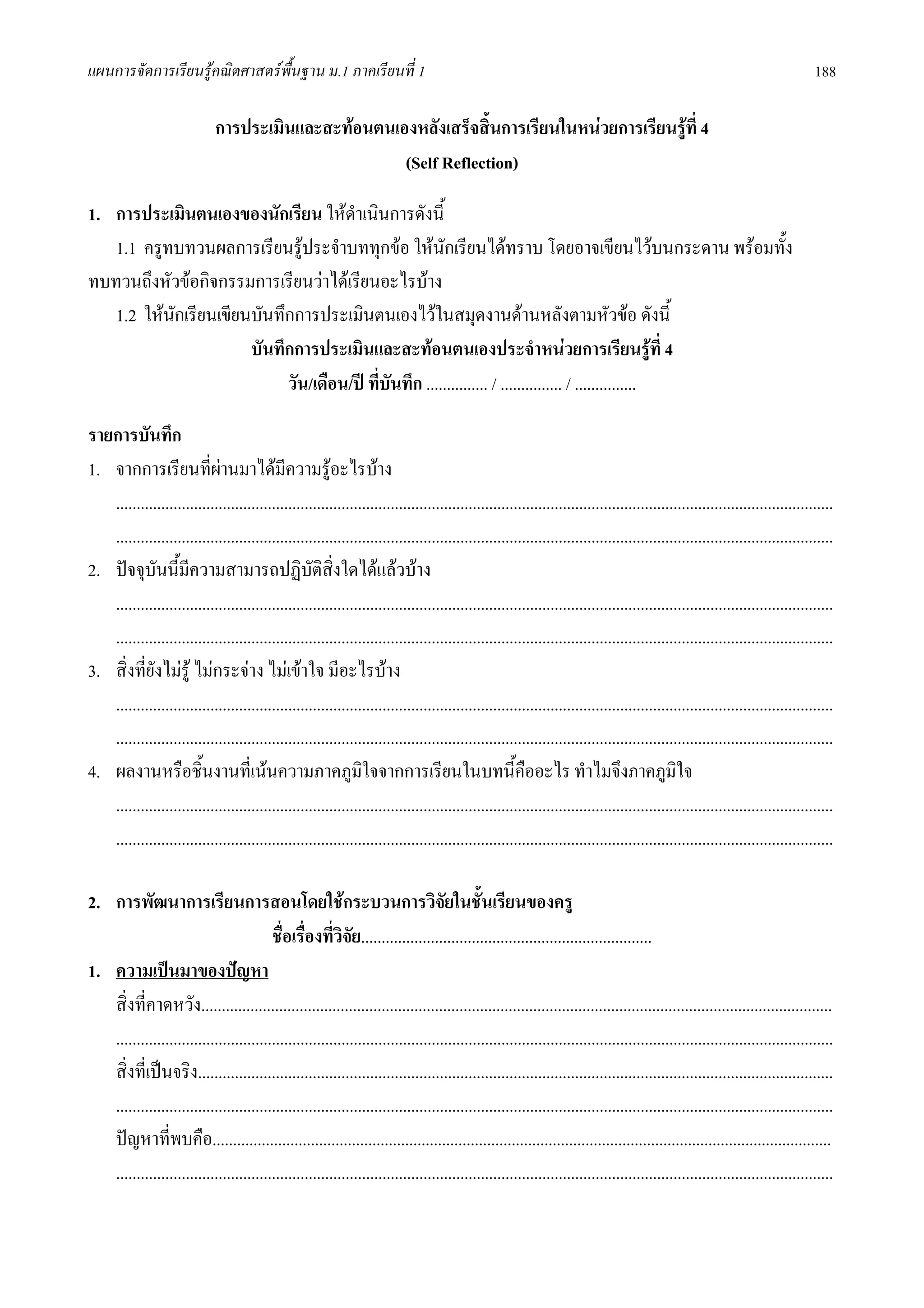 แผนการจัดการเรียนรูคณิตศาสตรพื้นฐาน ม.1 ภาคเรียนที่ 1                                                                                                                      188

                              การประเมินและสะทอนตนเองหลังเสร็จสิ้นการเรียนในหนวยการเรียนรูท่ี 4
                                                     (Self Reflection)

1. การประเมินตนเองของนักเรียน ใหดําเนินการดังนี้
   1.1 ครูทบทวนผลการเรียนรูประจําบททุกขอ ใหนักเรียนไดทราบ โดยอาจเขียนไวบนกระดาน พรอมทั้ง
ทบทวนถึงหัวขอกิจกรรมการเรียนวาไดเรียนอะไรบาง
   1.2 ใหนกเรียนเขียนบันทึกการประเมินตนเองไวในสมุดงานดานหลังตามหัวขอ ดังนี้
           ั
                      บันทึกการประเมินและสะทอนตนเองประจําหนวยการเรียนรูท่ี 4
                           วัน/เดือน/ป ทีบันทึก ............... / ............... / ...............
                                          ่

รายการบันทึก
1. จากการเรียนทีผานมาไดมีความรูอะไรบาง
                          ่
   ...............................................................................................................................................................................
   ...............................................................................................................................................................................
2. ปจจุบันนี้มีความสามารถปฏิบัตสิ่งใดไดแลวบาง    ิ
   ...............................................................................................................................................................................
   ...............................................................................................................................................................................
3. สิ่งที่ยังไมรู ไมกระจาง ไมเขาใจ มีอะไรบาง
   ...............................................................................................................................................................................
   ...............................................................................................................................................................................
4. ผลงานหรือชิ้นงานที่เนนความภาคภูมใจจากการเรียนในบทนี้คืออะไร ทําไมจึงภาคภูมใจ
                                                               ิ                                                                            ิ
   ...............................................................................................................................................................................
   ...............................................................................................................................................................................

2. การพัฒนาการเรียนการสอนโดยใชกระบวนการวิจยในชันเรียนของครู                       ั ้
                                         ชื่อเรื่องที่วิจัย.......................................................................
1. ความเปนมาของปญหา
   สิ่งที่คาดหวัง..........................................................................................................................................................
   ...............................................................................................................................................................................
   สิ่งที่เปนจริง...........................................................................................................................................................
   ...............................................................................................................................................................................
   ปญหาที่พบคือ.......................................................................................................................................................
   ...............................................................................................................................................................................
 