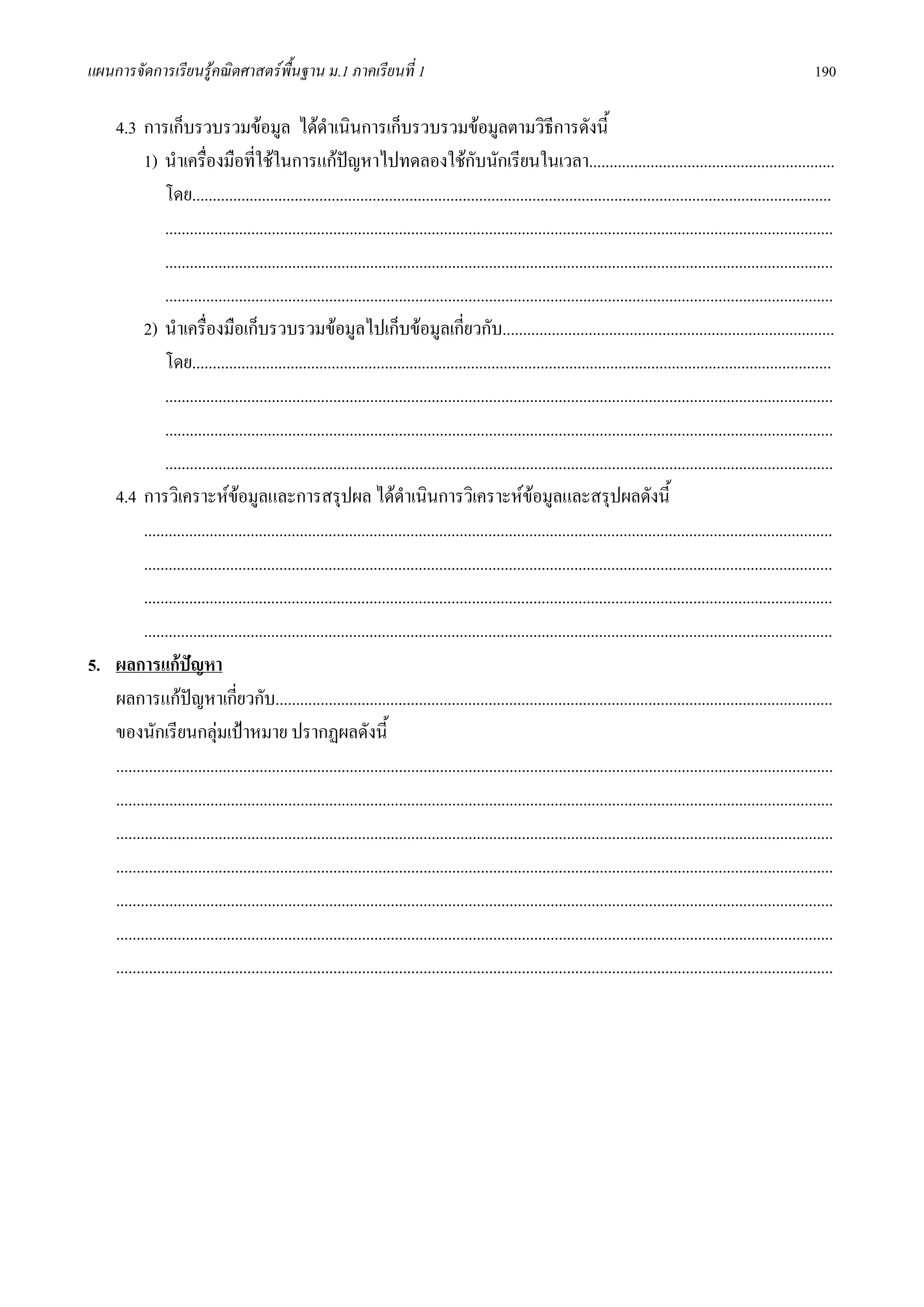 แผนการจัดการเรียนรูคณิตศาสตรพื้นฐาน ม.1 ภาคเรียนที่ 1                                                                                                                      190

   4.3 การเก็บรวบรวมขอมูล ไดดาเนินการเก็บรวบรวมขอมูลตามวิธีการดังนี้
                                                       ํ
          1) นําเครื่องมือที่ใชในการแกปญหาไปทดลองใชกับนักเรียนในเวลา............................................................
                                                            
               โดย............................................................................................................................................................
               ...................................................................................................................................................................
               ...................................................................................................................................................................
               ...................................................................................................................................................................
          2) นําเครื่องมือเก็บรวบรวมขอมูลไปเก็บขอมูลเกี่ยวกับ.................................................................................
               โดย............................................................................................................................................................
               ...................................................................................................................................................................
               ...................................................................................................................................................................
               ...................................................................................................................................................................
   4.4 การวิเคราะหขอมูลและการสรุปผล ไดดําเนินการวิเคราะหขอมูลและสรุปผลดังนี้
                                   
          ........................................................................................................................................................................
          ........................................................................................................................................................................
          ........................................................................................................................................................................
          ........................................................................................................................................................................
5. ผลการแกปญหา
   ผลการแกปญหาเกียวกับ........................................................................................................................................
                                 ่
   ของนักเรียนกลุมเปาหมาย ปรากฏผลดังนี้
   ...............................................................................................................................................................................
   ...............................................................................................................................................................................
   ...............................................................................................................................................................................
   ...............................................................................................................................................................................
   ...............................................................................................................................................................................
   ...............................................................................................................................................................................
   ...............................................................................................................................................................................
 