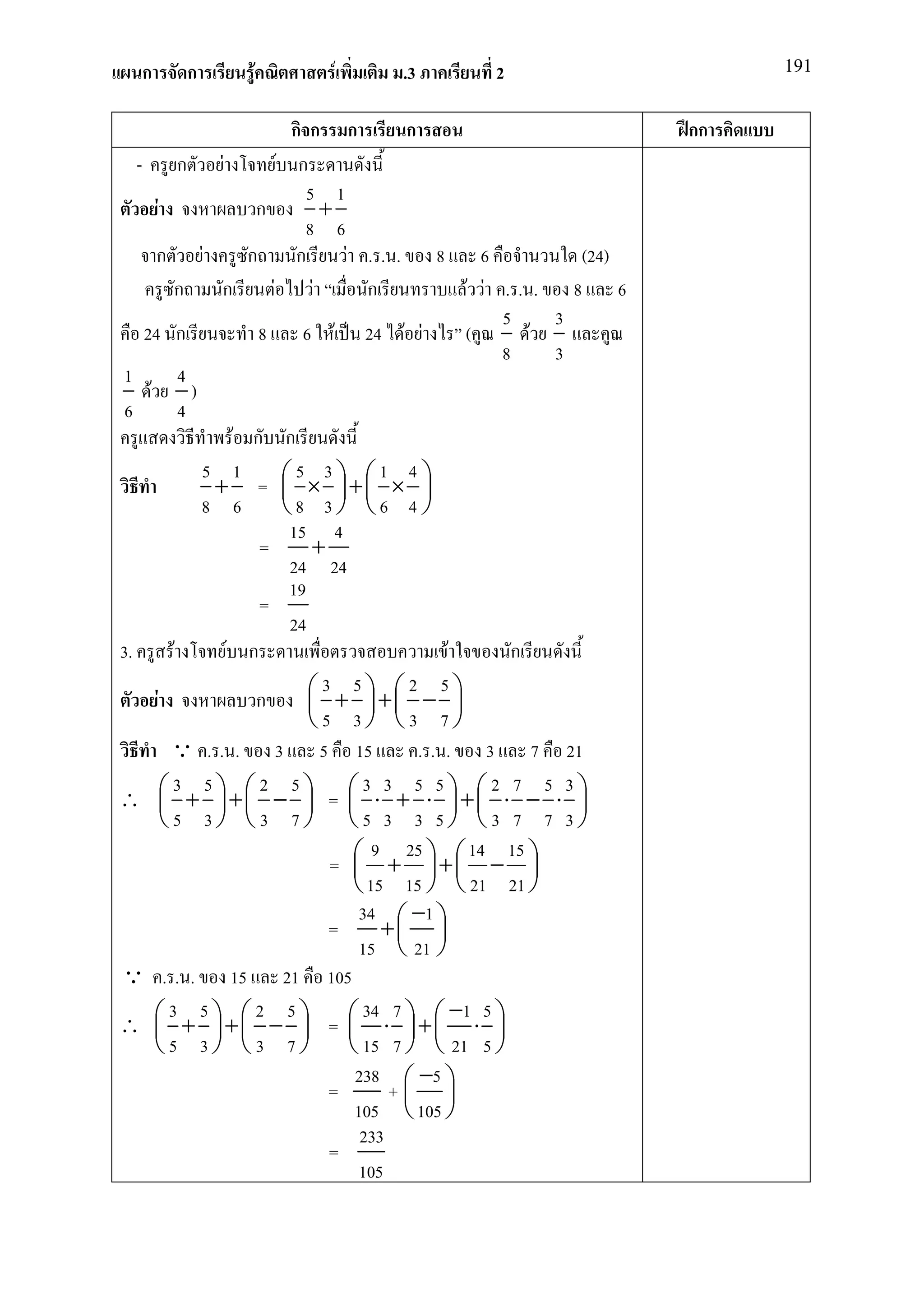 ก      ก          F           F          .3            2                            191


                                   กก ก            ก                              กก
   - ก F                        F ก
                                     5 1
       F                   ก            +
                                     8 6
       ก F                ก        ก       F .. . 8 6                      (24)
              ก       ก       F       F        ก              F F .. . 8 6
                                                                   5     3
    24 ก                    8 6 F 24 F F                      (        F
                                                                   8     3
 1              4
     F            )
 6              4
                        F ก ก
                    5 1            5 3           1 4
                     + =  × + × 
                                                   
                    8 6          8 3 6 4
                                  15 4
                            =         +
                                  24 24
                                  19
                            =
                                  24
3.            F       F ก                                F           ก
         F                 ก          3 + 5 + 2 − 5 
                                                         
                                     5 3 3 7
             Q . . . 3 5 15                          . . . 3 7 21
              3 5           2 5               3 3 5 5            2 7 5 3
∴  + + −  =  ⋅ + ⋅ + ⋅ − ⋅ 
                                                                    
           5 3 3 7 5 3 3 5 3 7 7 3
                                                9 25           14 15
                                         =  + + − 
                                                                    
                                              15 15   21 21 
                                              34  −1 
                                         =       + 
                                              15  21 
Q . . . 15 21 105
             3 5           2 5                34 7         −1 5
∴  + + −  =  ⋅ + ⋅ 
                                                           
       5 3 3 7                           15 7   21 5 
                                             238  −5 
                                         =        + 
                                             105  105 
                                              233
                                         =
                                              105
 