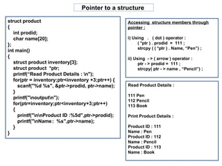Pointer to a structure  Accessing  structure members through pointer : i) Using  .  ( dot ) operator : ( *ptr ) . prodid  =  111 ; strcpy ( ( *ptr ) . Name, “Pen”) ; ii) Using  - > ( arrow ) operator : ptr - > prodid =  111 ; strcpy( ptr - > name , “Pencil”) ; struct product  { int prodid; char name[20]; }; int main() { struct product inventory[3]; struct product  *ptr; printf(“Read Product Details : \n"); for(ptr = inventory;ptr<inventory +3;ptr++) { scanf("%d %s", &ptr->prodid, ptr->name); } printf("\noutput\n"); for(ptr=inventory;ptr<inventory+3;ptr++) { printf("\n\nProduct ID :%5d",ptr->prodid); printf("\nName :  %s",ptr->name);  } } Read Product Details : 111 Pen 112 Pencil 113 Book Print Product Details : Product ID : 111 Name : Pen Product ID : 112 Name : Pencil Product ID : 113 Name : Book 