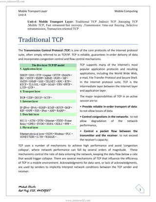 www.jntuworld.com


            Mobile Transport Layer                                                       Mobile Computing
            Unit-4

                    Unit-4: Mobile Transport Layer: Traditional TCP ,Indirect TCP ,Snooping TCP
                    ,Mobile TCP, Fast retransmit/fast recovery ,Transmission /time-out freezing ,Selective
                    retransmission, Transaction oriented TCP


            Traditional TCP
            The Transmission Control Protocol (TCP) is one of the core protocols of the Internet protocol
            suite, often simply referred to as TCP/IP. TCP is reliable, guarantees in-order delivery of data
            and incorporates congestion control and flow control mechanisms.
                                                             TCP supports many of the Internet's most
                                                             popular application protocols and resulting
                                                             applications, including the World Wide Web,
                                                             e-mail, File Transfer Protocol and Secure Shell.
                                                             In the Internet protocol suite, TCP is the
                                                             intermediate layer between the Internet layer
                                                             and application layer.
                                                             The major responsibilities of TCP in an active
                                                             session are to:
                                                             • Provide reliable in-order transport of data:
                                                             to not allow losses of data.
                                                             • Control congestions in the networks: to not
                                                             allow    degradation     of   the   network
                                                             performance,
                                                             • Control a packet flow between the
                                                             transmitter and the receiver: to not exceed
                                                             the receiver's capacity.
            TCP uses a number of mechanisms to achieve high performance and avoid 'congestion
            collapse', where network performance can fall by several orders of magnitude. These
            mechanisms control the rate of data entering the network, keeping the data flow below a rate
            that would trigger collapse. There are several mechanisms of TCP that influence the efficiency
            of TCP in a mobile environment. Acknowledgments for data sent, or lack of acknowledgments,
            are used by senders to implicitly interpret network conditions between the TCP sender and
            receiver.




            Mukesh Chinta
            Asst Prof, CSE, VNRVJIET                                                                            1


                                                  www.jntuworld.com
 