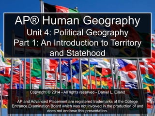 AP® Human Geography
Unit 4: Political Geography
Part 1: An Introduction to Territory
and Statehood
Copyright © 2014 - All rights reserved - Daniel L. Eiland
AP and Advanced Placement are registered trademarks of the College
Entrance Examination Board which was not involved in the production of and
does not endorse this presentation.
 