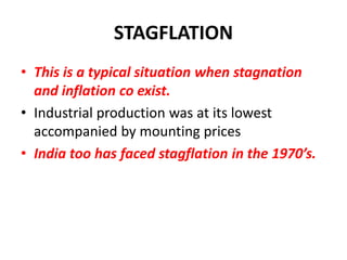 STAGFLATION
• This is a typical situation when stagnation
  and inflation co exist.
• Industrial production was at its lowest
  accompanied by mounting prices
• India too has faced stagflation in the 1970’s.
 